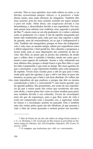 convém. Têm as suas opiniões, mas nada sabem ao certo, e, na
        dúvida, acrescentam sempre «talvez» e «é possível» e tudo
        dizem assim, mas nada afirmam de categórico. Também têm
        mau carácter, pois ter mau carácter consiste em supor sempre
        o pior em tudo. Além disso, são suspicazes devido à sua
        desconfiança, e desconfiados devido à sua experiência. Por isso,
        nem amam nem odeiam com violência, mas, segundo o preceito
        de Bias 59, amam como se um dia pudessem vir a odiar e odeiam
        como se pudessem vir a amar. E são de espírito mesquinho por
        terem sido maltratados pela vida; por isso, não aspiram a nada
        de grande, nem de extraordinário, só ao que é indispensável à
        vida. Também são mesquinhos, porque os bens são indispensá-
        veis à vida, mas, ao mesmo tempo, sabem por experiência como
        é difícil adquiri-los e fácil perdê-los. São cobardes e propensos a
        recear tudo, pois as suas disposições são contrárias às dos jo-
        vens. São frios, ao passo que os jovens são ardentes, de modo
        que a velhice abre o caminho à timidez, tendo em conta que o
        medo é uma espécie de resfriado. Amam a vida, sobretudo nos
        seus últimos dias, porque o desejo busca o que lhes falta e o que
        faz falta é justamente o que mais se deseja. São mais egoístas do
        que o necessário, o que representa também uma certa pequenez
        de espírito. Vivem mais virados para o útil do que para o belo,
        razão pela qual são egoístas; é que o útil é um bem só para nós
        mesmos, ao passo que o belo é um bem absoluto. Os velhos são
1390a   mais impudicos do que pudicos; e porque não têm na mesma
        consideração o belo e o conveniente 60, não fazem grande caso
        da opinião pública. São pessimistas, em razão da sua experiên-
        cia (já que a maior parte das coisas que acontecem são más:
        com efeito, a maior parte das vezes as coisas tendem para pior),
        mas também devido à sua cobardia. Vivem de recordações
        mais do que de esperanças, pois o que lhes resta da vida é
        curto em comparação com o passado; ora, a esperança reside
        no futuro e a recordação assenta no passado. Esta é também
        uma das razões pelas quais são tão faladores, já que passam a
        vida a falar de coisas passadas e sentem prazer em recordar.



               59 Bias de Priene foi um dos sete sábios da antiga Grécia (século VI

        a. C.; cf. Heródoto, I, 27). O preceito de Bias tornou-se proverbial na lite-
        ratura antiga (cf. Sófocles, Ajax, 678; Eurípides, Hippolytus, 253; Cícero, De
        amicitia, 16.59).
               60 TÕ sumfŠron, que traduzimos por «útil» ou «conveniente».




        196
 