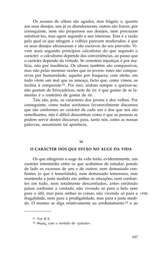 Os acessos de cólera são agudos, mas frágeis; e, quanto
aos seus desejos, uns já os abandonaram, outros são fracos; por
conseguinte, nem são propensos aos desejos, nem procuram
satisfazê-los, mas agem segundo o seu interesse. Esta é a razão
pela qual os que atingem a velhice parecem moderados: é que
os seus desejos afrouxaram e são escravos do seu proveito. Vi-
vem mais segundo princípios calculistas do que segundo o
carácter: o calculismo depende das conveniências, ao passo que
o carácter depende da virtude. Se cometem injustiças é por ma-
lícia, não por insolência. Os idosos também são compassivos,
mas não pelas mesmas razões que os jovens: estes são compas-
sivos por humanidade, aqueles por fraqueza; com efeito, em
tudo vêem um mal que os ameaça, facto que, como vimos, os
inclina à compaixão 61. Por isso, andam sempre a queixar-se,
não gostam de brincadeiras, nem de rir: é que gostar de se la-
mentar é o contrário de gostar de rir.
      Tais são, pois, os caracteres dos jovens e dos velhos. Por
conseguinte, como todos aceitamos favoravelmente discursos
que são conformes ao carácter de cada um e dos que nos são
semelhantes, não é difícil descortinar como é que as pessoas se
podem servir destes discursos para, tanto nós, como as nossas
palavras, assumirem tal aparência.



                                  14

   O CARÁCTER DOS QUE ESTÃO NO AUGE DA VIDA

     Os que atingiram o auge da vida terão, evidentemente, um
carácter intermédio entre os que acabámos de estudar, pondo
de lado os excessos de uns e de outros: nem demasiado con-
fiantes (o que é temeridade), nem demasiado temerosos, mas
mantendo a justa medida em ambas as situações; nem confian-
tes em tudo, nem totalmente desconfiados, antes emitindo
juízos conforme a verdade; não vivendo só para o belo nem
para o útil, mas para ambas as coisas; não vivendo só para a       1390b
frugalidade, nem para a prodigalidade, mas para a justa medi-
da. O mesmo se diga relativamente ao arrebatamento 62 e ao


    61   Ver II 8.
    62   QumÒj, com o sentido de «paixão».



                                                            197
 