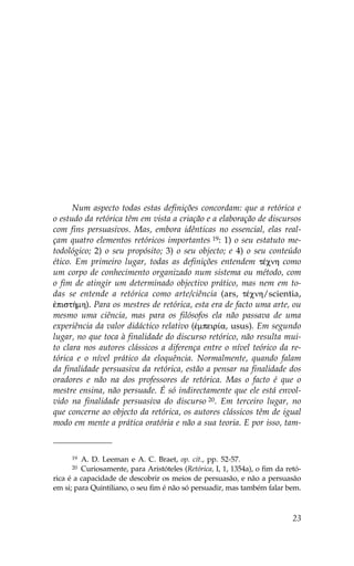 Num aspecto todas estas definições concordam: que a retórica e
o estudo da retórica têm em vista a criação e a elaboração de discursos
com fins persuasivos. Mas, embora idênticas no essencial, elas real-
çam quatro elementos retóricos importantes 19: 1) o seu estatuto me-
todológico; 2) o seu propósito; 3) o seu objecto; e 4) o seu conteúdo
ético. Em primeiro lugar, todas as definições entendem tŠcnh como
um corpo de conhecimento organizado num sistema ou método, com
o fim de atingir um determinado objectivo prático, mas nem em to-
das se entende a retórica como arte/ciência (ars, tŠcnh/scientia,
œpist»mh). Para os mestres de retórica, esta era de facto uma arte, ou
mesmo uma ciência, mas para os filósofos ela não passava de uma
experiência da valor didáctico relativo (œmpeir…a, usus). Em segundo
lugar, no que toca à finalidade do discurso retórico, não resulta mui-
to clara nos autores clássicos a diferença entre o nível teórico da re-
tórica e o nível prático da eloquência. Normalmente, quando falam
da finalidade persuasiva da retórica, estão a pensar na finalidade dos
oradores e não na dos professores de retórica. Mas o facto é que o
mestre ensina, não persuade. É só indirectamente que ele está envol-
vido na finalidade persuasiva do discurso 20. Em terceiro lugar, no
que concerne ao objecto da retórica, os autores clássicos têm de igual
modo em mente a prática oratória e não a sua teoria. E por isso, tam-


      19 A. D. Leeman e A. C. Braet, op. cit., pp. 52-57.
      20 Curiosamente, para Aristóteles (Retórica, I, 1, 1354a), o fim da retó-
rica é a capacidade de descobrir os meios de persuasão, e não a persuasão
em si; para Quintiliano, o seu fim é não só persuadir, mas também falar bem.



                                                                            23
 