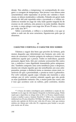 desejo. Nos adultos, a temperança vai acompanhada de cora-
gem e a coragem de temperança. Nos jovens e nos idosos estas
características estão separadas: os jovens são valentes e licen-
ciosos, os idosos moderados e cobardes. .alando em geral, tudo
quanto de útil está repartido entre a juventude e a velhice en-
contra-se reunido no auge da vida; tudo quanto naquela há de
excesso ou de carência, esta possui-o na justa medida. Quanto
ao resto, o corpo atinge o seu auge dos 30 aos 35 anos, e a alma
por volta dos 49 63.
     Sobre a juventude, a velhice e a maturidade, e no que se
refere a cada um do seus caracteres, fiquemo-nos pelo que já
dissemos.



                                     15

   CARÁCTER E .ORTUNA: O CARÁCTER DOS NOBRES

     .alemos a seguir dos bens que provêm da fortuna, pelo
menos daqueles que determinam nos homens um certo nú-
mero de caracteres. Carácter próprio da nobreza é tornar mais
ambicioso aquele que a possui. Todos os indivíduos, quando
possuem algum bem, têm por costume acrescentar-lhe outro;
ora, a nobreza é uma dignidade transmitida pelos antepassa-
dos. Também comporta uma certa tendência para o desprezo,
mesmo em relação àqueles que são semelhantes aos seus ante-
passados, porque a distância torna as mesmas coisas mais ve-
neráveis do que a proximidade, e presta-se mais à gabarolice.
Por nobre entendo aquele cujas virtudes são inerentes a uma
estirpe; por de nobre carácter entendo aquele que não perde
as suas qualidades naturais. Ora, a maior parte das vezes, não
é isso que acontece com os nobres, pelo contrário, muitos



      63 A busca de dados cronológicos para estabelecer a noção de ma-
turidade ou de auge da vida (¢km») é frequente na literatura grega. Platão
supõe que a ¢km» física se atinge entre os 20 e os 30 anos, respectivamen-
te para a mulher e para o homem (República V 460e) e fixa a maturidade
intelectual nos 50 anos (República VII 540a). Recorde-se que Aristóteles terá
escrito este capítulo da Retórica por volta dos 49 anos, visto que ensinou
retórica em Atenas por volta dos 30 e regressou para fundar a sua pró-
pria escola aos 49 anos.



198
 
