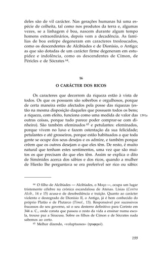 deles são de vil carácter. Nas gerações humanas há uma es-
pécie de colheita, tal como nos produtos da terra e, algumas
vezes, se a linhagem é boa, nascem durante algum tempo
homens extraordinários, depois vem a decadência. As famí-
lias de boa estirpe degeneram em caracteres tresloucados,
como os descendentes de Alcibíades e de Dionísio, o Antigo;
as que são dotadas de um carácter firme degeneram em estu-
pidez e indolência, como os descendentes de Címon, de
Péricles e de Sócrates 64.



                                  16

                   O CARÁCTER DOS RICOS

     Os caracteres que decorrem da riqueza estão à vista de
todos. Os que os possuem são soberbos e orgulhosos, porque
de certa maneira estão afectados pela posse das riquezas (es-
tão na mesma disposição daqueles que possuem todos os bens;
a riqueza, com efeito, funciona como uma medida de valor das              1391a
outras coisas, porque tudo parece poder comprar-se com di-
nheiro). São também efeminados 65 e petulantes: efeminados,
porque vivem no luxo e fazem ostentação da sua felicidade;
petulantes e até grosseiros, porque estão habituados a que toda
gente se ocupe dos seus desejos e os admire, e também porque
crêem que os outros desejam o que eles têm. De resto, é muito
natural que tenham estes sentimentos, uma vez que são mui-
tos os que precisam do que eles têm. Assim se explica o dito
de Simónides acerca dos sábios e dos ricos, quando a mulher
de Hierão lhe perguntava se era preferível ser rico ou sábio:



       64 O filho de Alcibíades — Alcibíades, o Moço —, ocupa um lugar

tristemente célebre na crónica escandalosa de Atenas. Lísias (Contra
Alcib., 14 e 15) acusa-o de desobediência e traição. Quanto ao carácter
violento e desregrado de Dionísio II, o Antigo, já é bem conhecido do
próprio Platão e de Plutarco (Timol., 13). Responsável por sucessivos
fracassos do seu governo, só o seu desterro definitivo para Corinto em
344 a. C., onde consta que passou o resto da vida a ensinar numa esco-
la, trouxe paz a Siracusa. Sobre os filhos de Címon e de Sócrates nada
sabemos ao certo.
       65 Melhor dizendo, «voluptuosos» (trufero…).




                                                                   199
 