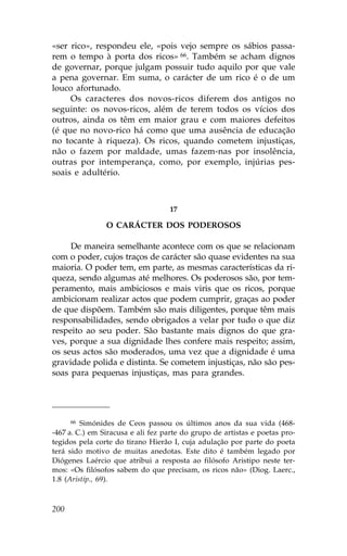 «ser rico», respondeu ele, «pois vejo sempre os sábios passa-
rem o tempo à porta dos ricos» 66. Também se acham dignos
de governar, porque julgam possuir tudo aquilo por que vale
a pena governar. Em suma, o carácter de um rico é o de um
louco afortunado.
     Os caracteres dos novos-ricos diferem dos antigos no
seguinte: os novos-ricos, além de terem todos os vícios dos
outros, ainda os têm em maior grau e com maiores defeitos
(é que no novo-rico há como que uma ausência de educação
no tocante à riqueza). Os ricos, quando cometem injustiças,
não o fazem por maldade, umas fazem-nas por insolência,
outras por intemperança, como, por exemplo, injúrias pes-
soais e adultério.



                                   17

                O CARÁCTER DOS PODEROSOS

     De maneira semelhante acontece com os que se relacionam
com o poder, cujos traços de carácter são quase evidentes na sua
maioria. O poder tem, em parte, as mesmas características da ri-
queza, sendo algumas até melhores. Os poderosos são, por tem-
peramento, mais ambiciosos e mais viris que os ricos, porque
ambicionam realizar actos que podem cumprir, graças ao poder
de que dispõem. Também são mais diligentes, porque têm mais
responsabilidades, sendo obrigados a velar por tudo o que diz
respeito ao seu poder. São bastante mais dignos do que gra-
ves, porque a sua dignidade lhes confere mais respeito; assim,
os seus actos são moderados, uma vez que a dignidade é uma
gravidade polida e distinta. Se cometem injustiças, não são pes-
soas para pequenas injustiças, mas para grandes.




      66 Simónides de Ceos passou os últimos anos da sua vida (468-

-467 a. C.) em Siracusa e ali fez parte do grupo de artistas e poetas pro-
tegidos pela corte do tirano Hierão I, cuja adulação por parte do poeta
terá sido motivo de muitas anedotas. Este dito é também legado por
Diógenes Laércio que atribui a resposta ao filósofo Aristipo neste ter-
mos: «Os filósofos sabem do que precisam, os ricos não» (Diog. Laerc.,
1.8 (Aristip., 69).



200
 