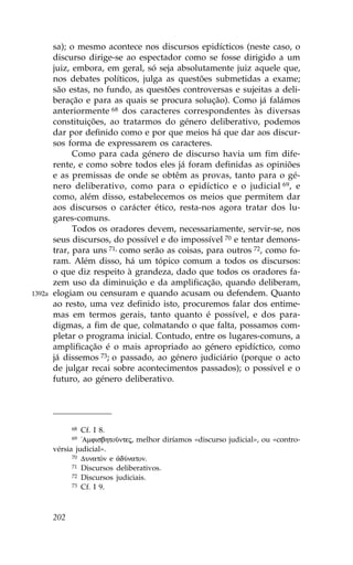 sa); o mesmo acontece nos discursos epidícticos (neste caso, o
        discurso dirige-se ao espectador como se fosse dirigido a um
        juiz, embora, em geral, só seja absolutamente juiz aquele que,
        nos debates políticos, julga as questões submetidas a exame;
        são estas, no fundo, as questões controversas e sujeitas a deli-
        beração e para as quais se procura solução). Como já falámos
        anteriormente 68 dos caracteres correspondentes às diversas
        constituições, ao tratarmos do género deliberativo, podemos
        dar por definido como e por que meios há que dar aos discur-
        sos forma de expressarem os caracteres.
              Como para cada género de discurso havia um fim dife-
        rente, e como sobre todos eles já foram definidas as opiniões
        e as premissas de onde se obtêm as provas, tanto para o gé-
        nero deliberativo, como para o epidíctico e o judicial 69, e
        como, além disso, estabelecemos os meios que permitem dar
        aos discursos o carácter ético, resta-nos agora tratar dos lu-
        gares-comuns.
              Todos os oradores devem, necessariamente, servir-se, nos
        seus discursos, do possível e do impossível 70 e tentar demons-
        trar, para uns 71, como serão as coisas, para outros 72, como fo-
        ram. Além disso, há um tópico comum a todos os discursos:
        o que diz respeito à grandeza, dado que todos os oradores fa-
        zem uso da diminuição e da amplificação, quando deliberam,
1392a   elogiam ou censuram e quando acusam ou defendem. Quanto
        ao resto, uma vez definido isto, procuremos falar dos entime-
        mas em termos gerais, tanto quanto é possível, e dos para-
        digmas, a fim de que, colmatando o que falta, possamos com-
        pletar o programa inicial. Contudo, entre os lugares-comuns, a
        amplificação é o mais apropriado ao género epidíctico, como
        já dissemos 73; o passado, ao género judiciário (porque o acto
        de julgar recai sobre acontecimentos passados); o possível e o
        futuro, ao género deliberativo.




              68 Cf. I 8.
              69 !Amfisbhtoàntej, melhor diríamos «discurso judicial», ou «contro-
        vérsia judicial».
              70 DunatÒn e ¢dÚnaton.
              71 Discursos deliberativos.
              72 Discursos judiciais.
              73 Cf. I 9.




        202
 