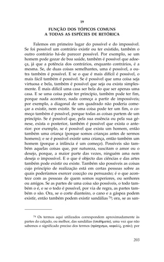 19

              .UNÇÃO DOS TÓPICOS COMUNS
            A TODAS AS ESPÉCIES DE RETÓRICA

      .alemos em primeiro lugar do possível e do impossível.
Se foi possível um contrário existir ou ter existido, também o
outro contrário há-de parecer possível. Por exemplo, se um
homem pode gozar de boa saúde, também é possível que adoe-
ça, já que a potência dos contrários, enquanto contrários, é a
mesma. Se, de duas coisas semelhantes, uma é possível, a ou-
tra também é possível. E se o que é mais difícil é possível, o
mais fácil também é possível. Se é possível que uma coisa seja
virtuosa e bela, também é possível que seja ou exista simples-
mente. É mais difícil uma casa ser bela do que ser apenas uma
casa. E se uma coisa pode ter princípio, também pode ter fim,
porque nada acontece, nada começa a partir de impossíveis;
por exemplo, a diagonal de um quadrado não poderia come-
çar a existir, nem existir. Se uma coisa pode ter um fim, o co-
meço também é possível, porque todas as coisas partem de um
princípio. Se é possível que, pela sua essência ou pela sua gé-
nese, exista o posterior, também é possível que exista o ante-
rior: por exemplo, se é possível que exista um homem, então
também uma criança (porque somos crianças antes de sermos
homens); e se é possível existir uma criança, então também um
homem (porque a infância é um começo). Possíveis são tam-
bém aquelas coisas que, por natureza, suscitam o amor ou o
desejo, porque, a maior parte das vezes, ninguém ama nem
deseja o impossível. E o que é objecto das ciências e das artes
também pode existir ou existe. Também são possíveis as coisas
cujo princípio de realização está em certas pessoas sobre as
quais poderíamos exercer coacção ou persuasão; é o que acon-
tece com as pessoas de quem somos superiores, ou senhores
ou amigos. Se as partes de uma coisa são possíveis, o todo tam-
bém o é, e se o todo é possível, por via de regra, as partes tam-
bém o são. Ora, se o corte dianteiro, o cano e a gáspea podem
existir, então também podem existir sandálias 74; ora, se as san-



     74 Os termos aqui utilizados correspondem aproximadamente às
partes do calçado, ou melhor, das sandálias (Øpod»mata), uma vez que não
sabemos o significado preciso dos termos (prÒscisma, kefal…j, citèn); por



                                                                     203
 