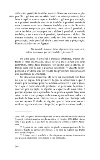 dálias são possíveis, também o corte dianteiro, o cano e a gás-
1392b   pea. Se o género inteiro existe dentre as coisas possíveis, tam-
        bém a espécie, e se a espécie, também o género; por exemplo,
        se é possível construir um navio, também é possível construir
        uma trirreme, e se uma trirreme, também um navio. Se, entre
        duas coisas recíprocas por natureza, uma delas é possível, a
        outra também: por exemplo, se o dobro é possível, a metade
        também, e se a metade é possível, igualmente o dobro. Da
        mesma maneira, se uma coisa pode ser feita sem arte e sem
        preparação, mais possível ainda o será com arte e preparação.
        Donde as palavras de Ágaton:

                        Na verdade devemos fazer algumas coisas com arte,
                   outras acontecem por necessidade e fortuna. 75

             Se uma coisa é possível a pessoas inferiores, menos do-
        tadas e mais insensatas, então sê-lo-á mais ainda aos seus
        contrários, como disse Isócrates: «se Eutino veio a sabê-lo, es-
        tranho seria que eu não o pudesse descobrir» 76. Quanto ao im-
        possível, é evidente que ele resulta dos princípios contrários aos
        que acabámos de enunciar.
             Se uma coisa aconteceu, ela deve ser examinada com base
        no que se segue. Em primeiro lugar, se aconteceu o que é
        menos por natureza, poderia também acontecer o que é mais.
        Se o que é habitualmente posterior se produziu, também o
        anterior; por exemplo, se alguém se esqueceu de uma coisa, é
        porque alguma vez a aprendeu. Se se podia e queria fazer uma
        coisa, então fez-se, porque os homens, quando têm o poder e a
        vontade de fazer uma coisa, fazem-na, desde que não haja nada
        que os impeça. E ainda, se alguém queria fazer uma coisa e
        nenhum agente exterior o impedia; se podia e estava irado, e



        outro lado, e apesar de o exemplo ser retirado dos ofícios mais comuns
        (como já era tradicional na escola socrática, cf. Gorgias, 490d-491a), não se
        sabe a que parte ou a que tipo de sandálias ou sapatos se refere Aristó-
        teles.
               75 Ágaton foi um poeta trágico do século V, contemporâneo de Eu-

        rípides e ligado ao círculo de Sócrates. É na casa de Ágaton que Platão
        situa o seu Banquete.
               76 A frase parece mutilada e não dispomos de outros testemunhos

        que possam identificar com clareza a sua atribuição.



        204
 