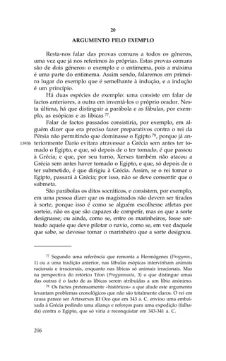 20

                         ARGUMENTO PELO EXEMPLO

             Resta-nos falar das provas comuns a todos os géneros,
        uma vez que já nos referimos às próprias. Estas provas comuns
        são de dois géneros: o exemplo e o entimema, pois a máxima
        é uma parte do entimema. Assim sendo, falaremos em primei-
        ro lugar do exemplo que é semelhante à indução, e a indução
        é um princípio.
             Há duas espécies de exemplo: uma consiste em falar de
        factos anteriores, a outra em inventá-los o próprio orador. Nes-
        ta última, há que distinguir a parábola e as fábulas, por exem-
        plo, as esópicas e as líbicas 77.
             .alar de factos passados consistiria, por exemplo, em al-
        guém dizer que era preciso fazer preparativos contra o rei da
        Pérsia não permitindo que dominasse o Egipto 78, porque já an-
1393b   teriormente Dario evitara atravessar a Grécia sem antes ter to-
        mado o Egipto, e que, só depois de o ter tomado, é que passou
        à Grécia; e que, por seu turno, Xerxes também não atacou a
        Grécia sem antes haver tomado o Egipto, e que, só depois de o
        ter submetido, é que dirigiu à Grécia. Assim, se o rei tomar o
        Egipto, passará à Grécia; por isso, não se deve consentir que o
        submeta.
             São parábolas os ditos socráticos, e consistem, por exemplo,
        em uma pessoa dizer que os magistrados não devem ser tirados
        à sorte, porque isso é como se alguém escolhesse atletas por
        sorteio, não os que são capazes de competir, mas os que a sorte
        designasse; ou ainda, como se, entre os marinheiros, fosse sor-
        teado aquele que deve pilotar o navio, como se, em vez daquele
        que sabe, se devesse tomar o marinheiro que a sorte designou.



              77 Segundo uma referência que remonta a Hermógenes (Progymn.,

        1) ou a uma tradição anterior, nas fábulas esópicas intervinham animais
        racionais e irracionais, enquanto nas líbicas só animais irracionais. Mas
        na perspectiva do retórico Téon (Progymnasta, 3) o que distingue umas
        das outras é o facto de as líbicas serem atribuídas a um líbio anónimo.
              78 Os factos pretensamente «históricos» a que alude este argumento

        levantam problemas cronológicos que não são totalmente claros. O rei em
        causa parece ser Artaxerxes III Oco que em 343 a. C. enviou uma embai-
        xada à Grécia pedindo uma aliança e reforços para uma expedição (falha-
        da) contra o Egipto, que só viria a reconquistar em 343-341 a. C.



        206
 