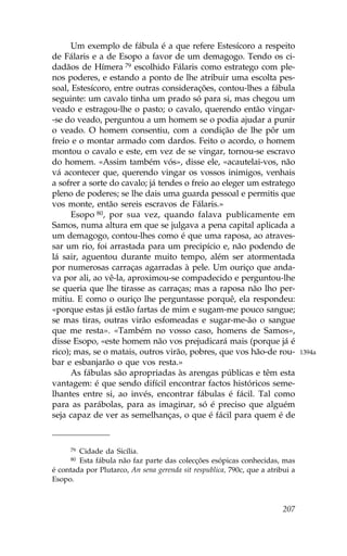 Um exemplo de fábula é a que refere Estesícoro a respeito
de .álaris e a de Esopo a favor de um demagogo. Tendo os ci-
dadãos de Hímera 79 escolhido .álaris como estratego com ple-
nos poderes, e estando a ponto de lhe atribuir uma escolta pes-
soal, Estesícoro, entre outras considerações, contou-lhes a fábula
seguinte: um cavalo tinha um prado só para si, mas chegou um
veado e estragou-lhe o pasto; o cavalo, querendo então vingar-
-se do veado, perguntou a um homem se o podia ajudar a punir
o veado. O homem consentiu, com a condição de lhe pôr um
freio e o montar armado com dardos. .eito o acordo, o homem
montou o cavalo e este, em vez de se vingar, tornou-se escravo
do homem. «Assim também vós», disse ele, «acautelai-vos, não
vá acontecer que, querendo vingar os vossos inimigos, venhais
a sofrer a sorte do cavalo; já tendes o freio ao eleger um estratego
pleno de poderes; se lhe dais uma guarda pessoal e permitis que
vos monte, então sereis escravos de .álaris.»
      Esopo 80, por sua vez, quando falava publicamente em
Samos, numa altura em que se julgava a pena capital aplicada a
um demagogo, contou-lhes como é que uma raposa, ao atraves-
sar um rio, foi arrastada para um precipício e, não podendo de
lá sair, aguentou durante muito tempo, além ser atormentada
por numerosas carraças agarradas à pele. Um ouriço que anda-
va por ali, ao vê-la, aproximou-se compadecido e perguntou-lhe
se queria que lhe tirasse as carraças; mas a raposa não lho per-
mitiu. E como o ouriço lhe perguntasse porquê, ela respondeu:
«porque estas já estão fartas de mim e sugam-me pouco sangue;
se mas tiras, outras virão esfomeadas e sugar-me-ão o sangue
que me resta». «Também no vosso caso, homens de Samos»,
disse Esopo, «este homem não vos prejudicará mais (porque já é
rico); mas, se o matais, outros virão, pobres, que vos hão-de rou-              1394a
bar e esbanjarão o que vos resta.»
      As fábulas são apropriadas às arengas públicas e têm esta
vantagem: é que sendo difícil encontrar factos históricos seme-
lhantes entre si, ao invés, encontrar fábulas é fácil. Tal como
para as parábolas, para as imaginar, só é preciso que alguém
seja capaz de ver as semelhanças, o que é fácil para quem é de


     79 Cidade da Sicília.
     80 Esta fábula não faz parte das colecções esópicas conhecidas, mas
é contada por Plutarco, An sena gerenda sit respublica, 790c, que a atribui a
Esopo.



                                                                         207
 