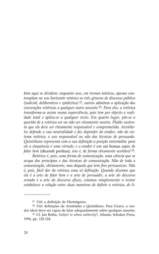 bém aqui se dividem: enquanto uns, em termos teóricos, apenas con-
templam no seu horizonte retórico os três géneros de discurso público
(judicial, deliberativo e epidíctico) 21, outros admitem a aplicação das
convenções retóricas a qualquer outro assunto 22. Para eles, a retórica
transforma-se assim numa superciência, pois tem por objecto a reali-
dade total e aplica-se a qualquer texto. Em quarto lugar, põe-se a
questão de a retórica ser ou não ser eticamente neutra. Platão susten-
ta que ela deve ser eticamente responsável e comprometida. Aristóte-
les defende a sua neutralidade e faz depender do orador, não do sis-
tema retórico, o uso responsável ou não das técnicas de persuasão.
Quintiliano representa com a sua definição a posição intermédia: para
ele a eloquência é uma virtude, e o orador é um uir bonus capaz de
falar bem (dicendi peritus), isto é, de forma eticamente aceitável 23.
      Retórica é, pois, uma forma de comunicação, uma ciência que se
ocupa dos princípios e das técnicas de comunicação. Não de toda a
comunicação, obviamente, mas daquela que tem fins persuasivos. Não
é, pois, fácil dar da retórica uma só definição. Quando dizemos que
ela é a arte de falar bem e a arte de persuadir, a arte do discurso
ornado e a arte do discurso eficaz, estamos simplesmente a tentar
estabelecer a relação entre duas maneiras de definir a retórica, de li-



     21  Vide a definição de Hermágoras.
     22  Vide definições de Aristóteles e Quintiliano. Para Cícero, o ora-
dor ideal deve ser capaz de falar adequadamente sobre qualquer assunto.
      23 Cf. Jan Botha, Subject to whose authority?, Atlanta, Scholars Press,

1994, pp. 122-124.



24
 