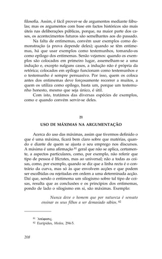 filosofia. Assim, é fácil prover-se de argumentos mediante fábu-
las; mas os argumentos com base em factos históricos são mais
úteis nas deliberações públicas, porque, na maior parte dos ca-
sos, os acontecimentos futuros são semelhantes aos do passado.
      Na falta de entimemas, convém usar exemplos como de-
monstração (a prova depende deles); quando se têm entime-
mas, há que usar exemplos como testemunhos, tomando-os
como epílogo dos entimemas. Senão vejamos: quando os exem-
plos são colocados em primeiro lugar, assemelham-se a uma
indução e, excepto nalguns casos, a indução não é própria da
retórica; colocados em epílogo funcionam como testemunhos e
o testemunho é sempre persuasivo. Por isso, quem os coloca
antes dos entimemas deve forçosamente recorrer a muitos, a
quem os utiliza como epílogo, basta um, porque um testemu-
nho honesto, mesmo que seja único, é útil.
      Com isto, tratámos das diversas espécies de exemplos,
como e quando convém servir-se deles.



                                      21

             USO DE MÁXIMAS NA ARGUMENTAÇÃO

      Acerca do uso das máximas, assim que tivermos definido o
que é uma máxima, ficará bem claro sobre que matérias, quan-
do e diante de quem se ajusta o seu emprego nos discursos.
A máxima é uma afirmação 81 geral que não se aplica, certamen-
te, a aspectos particulares, como, por exemplo, não referir que
tipo de pessoa é Ifícrates, mas ao universal; não a todas as coi-
sas, como, por exemplo, quando se diz que a linha recta é o con-
trário da curva, mas só às que envolvem acções e que podem
ser escolhidas ou rejeitadas em ordem a uma determinada acção.
Daí que, sendo o entimema um silogismo sobre tal tipo de coi-
sas, resulta que as conclusões e os princípios dos entimemas,
pondo de lado o silogismo em si, são máximas. Exemplo:

                  Nunca deve o homem que por natureza é sensato
             ensinar os seus filhos a ser demasiado sábios. 82


      81   !ApÒfasij.
      82   Eurípides, Medea, 294-5.



208
 