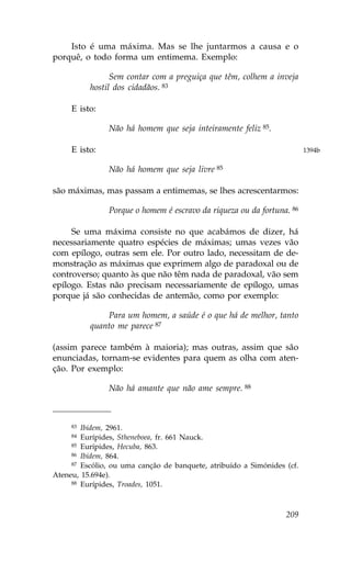 Isto é uma máxima. Mas se lhe juntarmos a causa e o
porquê, o todo forma um entimema. Exemplo:

                Sem contar com a preguiça que têm, colhem a inveja
          hostil dos cidadãos. 83

     E isto:

                Não há homem que seja inteiramente feliz 85.

     E isto:                                                             1394b

                Não há homem que seja livre 85

são máximas, mas passam a entimemas, se lhes acrescentarmos:

                Porque o homem é escravo da riqueza ou da fortuna. 86

     Se uma máxima consiste no que acabámos de dizer, há
necessariamente quatro espécies de máximas; umas vezes vão
com epílogo, outras sem ele. Por outro lado, necessitam de de-
monstração as máximas que exprimem algo de paradoxal ou de
controverso; quanto às que não têm nada de paradoxal, vão sem
epílogo. Estas não precisam necessariamente de epílogo, umas
porque já são conhecidas de antemão, como por exemplo:

              Para um homem, a saúde é o que há de melhor, tanto
          quanto me parece 87

(assim parece também à maioria); mas outras, assim que são
enunciadas, tornam-se evidentes para quem as olha com aten-
ção. Por exemplo:

                Não há amante que não ame sempre. 88



     83 Ibidem, 2961.
     84 Eurípides, Stheneboea, fr. 661 Nauck.
     85 Eurípides, Hecuba, 863.
     86 Ibidem, 864.
     87 Escólio, ou uma canção de banquete, atribuído a Simónides (cf.

Ateneu, 15.694e).
     88 Eurípides, Troades, 1051.




                                                                  209
 