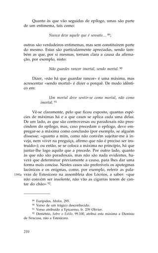 Quanto às que vão seguidas de epílogo, umas são parte
        de um entimema, tais como:

                        Nunca deve aquele que é sensato… 89;

        outras são verdadeiros entimemas, mas sem constituírem parte
        do mesmo. Estas são particularmente apreciadas, sendo tam-
        bém as que, por si mesmas, tornam clara a causa da afirma-
        ção, por exemplo, nisto:

                        Não guardes rancor imortal, sendo mortal. 90

             Dizer, «não há que guardar rancor» é uma máxima, mas
        acrescentar «sendo mortal» é dizer o porquê. De modo idênti-
        co em:

                        Um mortal deve sentir-se como mortal, não como
                   imortal. 91

             Vê-se claramente, pelo que ficou exposto, quantas espé-
        cies de máximas há e a que casos se aplica cada uma delas.
        De um lado, as que são controversas ou paradoxais não pres-
        cindem do epílogo, mas, caso precedam o epílogo, deve em-
        pregar-se a máxima como conclusão (por exemplo, se alguém
        dissesse: «quanto a mim, como não convém sujeitar-me à in-
        veja, nem viver na preguiça, afirmo que não é preciso ser ins-
        truído»); ou então, se se coloca a máxima no princípio, há que
        juntar-lhe logo aquilo que a precede. Por outro lado, quanto
        às que não são paradoxais, mas não são nada evidentes, ha-
        verá que determinar previamente a causa, para lhes dar uma
        forma mais concisa. Nestes casos são preferíveis os apotegmas
        lacónicos e os enigmas, como, por exemplo, referir as pala-
1395a   vras de Estesícoro na assembleia dos Lócrios, a saber: «que
        não convém ser insolente, não vão as cigarras terem de can-
        tar do chão» 92.



              89 Eurípides, Medea, 295.
              90 Verso de um trágico desconhecido.
              91 Verso atribuído a Epicarmo, fr. 239 Olivier.
              92 Demétrio, Sobre o Estilo, 99.100, atribui esta máxima a Dionísio

        de Siracusa, não a Estesícoro.



        210
 