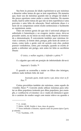 Soa bem às pessoas de idade exprimirem-se por máximas
e dissertar sobre temas de que se tem experiência. De maneira
que, fazer uso de máximas quando não se atingiu tal idade é
tão pouco oportuno como andar a contar histórias. Do mesmo
modo, fazê-lo sobre temas de que não se tem experiência é uma
parvoíce e uma falta de educação. Sinal suficiente disso é o
facto de os camponeses serem muito sentenciosos e facilmente
se exprimirem assim.
     .alar em termos gerais do que não é universal adequa-se
sobretudo à lamentação e ao exagero; nestes casos, deve-se
proceder assim, ou no início ou mais tarde, depois de termina-
da a demonstração. É conveniente também usar máximas tri-
viais e comuns, se forem úteis, porque, pelo facto de serem co-
muns, como toda a gente está de acordo com elas, podem
parecer verdadeiras, como, por exemplo, quando se exorta al-
guém a enfrentar um perigo, sem antes ter feito os sacrifícios
rituais:

           O único, o melhor augúrio, é defender a pátria. 93

     E a alguém que está em posição de inferioridade dir-se-á:

           Imparcial é Eniálio. 94

   E quando se aconselha a matar os filhos dos inimigos,
embora nada tenham feito de mal:

                   Insensato quem, tendo morto o pai, deixa viver os fi-
           lhos.   95


     Certos provérbios também são máximas, como aquele do
«vizinho Ático» 96. Convém ainda utilizar máximas para refu-
tar os ditos populares (entendo por ditos populares, por exem-
plo, o «conhece-te a ti mesmo» ou o «nada em demasia») quan-
do o carácter do orador surgir com maior relevo ou quando a



     93  Il., 12.243.
     94  Ibidem, 18.309. Eniálio é Ares, deus da guerra.
      95 Verso atribuído a Estasino, suposto autor do poema épico Cypria,

já referido.
      96 Cf. Tucídides, 1.70.




                                                                     211
 