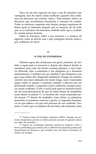 Este é já um dos aspectos em que o uso de máximas traz
vantagens, mas há outros ainda melhores: quando elas confe-
rem aos discursos um carácter «ético». Têm carácter «ético» os
discursos que manifestam claramente a intenção do orador.
Todas as máximas cumprem esta função, porque exprimem de
forma geral as intenções daquele que as enuncia, de tal sorte
que, se as máximas são honestas, também farão que o carácter
do orador pareça honesto.
     Sobre as máximas, sobre a sua natureza e o número de
espécies, como se devem usar e que vantagens trazem, basta o
que acábamos de dizer.



                                   22

                     O USO DE ENTIMEMAS

     .alemos agora dos entimemas em geral: primeiro, do mé-
todo a seguir para os procurar e, depois, dos tópicos donde os
extraímos, pois cada um destes assuntos pertence a uma espé-
cie diferente. Que o entimema é um silogismo, já o dissemos
anteriormente, e também em que medida é um silogismo e em
que é que difere dos silogismos dialécticos. Porque em retórica
convém não fazer deduções de muito longe, nem é necessário
seguir todos os passos: o primeiro método é obscuro por ser
demasiado extenso, o segundo é pura verborreia, porque enun-
cia coisas evidentes. É esta a razão pela qual os oradores incul-
tos são mais persuasivos do que os cultos diante de multidões;
como dizem os poetas 101, os incultos são «mais inspirados pe-
las musas» 102 diante da multidão. Com efeito, os primeiros
enunciam as premissas comuns e gerais, os segundos baseiam-
-se no que sabem e no que está próximo do seu auditório. Por-
tanto, é assim que os oradores devem falar, não tomando como



      101 Alusão à frase de Eurípides, Hippolytus, 988-9: «Aqueles que pa-

recem desajeitados perante os sábios parecem pessoas de grande cultura
aos olhos da multidão.»
      102 Apesar da contradição aparente, preferiu-se traduzir à letra o

termo mousikèteroj que remete para o ambiente de persuasão gerado pela
musicalidade do discurso e que constitui uma das ideias inovadoras da
retórica de Górgias.



                                                                      213
 