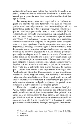 matérias também o é para outras. Por exemplo, tratando-se de
justiça, interessa saber se uma coisa é boa ou má e, nesse caso,
haverá que argumentar com base em atributos atinentes à jus-
tiça e ao bem.
      Por conseguinte, como parece que todos os oradores se-
guem este método nas suas demonstrações, quer os seus silo-
gismos sejam mais rigorosos ou mais brandos (já que não ar-               1396b
gumentam a partir de todos os pressupostos, mas somente dos
que são relevantes para cada caso), e como também já ficou
esclarecido que, servindo-se do discurso, é impossível demons-
trar por outro meio, conclui-se, evidentemente, que, tal como
nos Tópicos 103, é indispensável, antes de tudo, ter seleccionado
sobre cada assunto um conjunto de propostas acerca do que é
possível e mais oportuno. Quanto às questões que surgem de
improviso, a investigação deve seguir o mesmo método, aten-
dendo não aos argumentos indeterminados, mas aos que são
inerentes ao discurso, englobando o maior número possível e
que estejam mais próximos do assunto em causa. Quanto mais
factos atinentes ao assunto em causa se possuírem, mais fácil
será a demonstração, e quanto mais próximos estiverem dele,
mais próprios e menos comuns serão. Chamo comuns: louvar
Aquiles por ser homem e semideus, e por ter lutado contra
Ílion. Tudo isto é relevante para muitos homens, de maneira
que o orador que recorre a tais argumentos não elogia mais
Aquiles do que Diomedes. Chamo próprios os que se aplicam a
Aquiles e a mais ninguém, como, por exemplo, o ter matado
Heitor, o melhor dos Troianos, e Cicno, o qual, sendo invencível,
a todos impedia de desembarcar. E dizer também que, sendo o
mais jovem, e não estando ligado por juramento, participou na
expedição, e outros elementos do mesmo género.
      Um meio, o primeiro, para escolher entimemas é o tópico.
Agora, porém, vamos falar dos elementos dos entimemas. En-
tendo por elemento e tópico a mesma coisa. Mas, primeiro, tra-
temos do que necessariamente deve dizer-se em primeiro lu-
gar. Há duas espécies de entimemas: os demonstrativos 104 de
algo que é ou não é, e os refutativos 105; a diferença é igual à
que existe na dialéctica entre refutação e silogismo. O entimema


    103   Provável alusão a um passo dos Tópicos I 14-15 ou II 7, 112b.
    104   Deiktik£.
    105   !Elegktik£.



                                                                   215
 