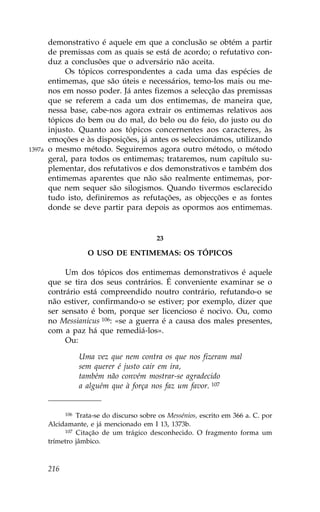 demonstrativo é aquele em que a conclusão se obtém a partir
        de premissas com as quais se está de acordo; o refutativo con-
        duz a conclusões que o adversário não aceita.
             Os tópicos correspondentes a cada uma das espécies de
        entimemas, que são úteis e necessários, temo-los mais ou me-
        nos em nosso poder. Já antes fizemos a selecção das premissas
        que se referem a cada um dos entimemas, de maneira que,
        nessa base, cabe-nos agora extrair os entimemas relativos aos
        tópicos do bem ou do mal, do belo ou do feio, do justo ou do
        injusto. Quanto aos tópicos concernentes aos caracteres, às
        emoções e às disposições, já antes os seleccionámos, utilizando
1397a   o mesmo método. Seguiremos agora outro método, o método
        geral, para todos os entimemas; trataremos, num capítulo su-
        plementar, dos refutativos e dos demonstrativos e também dos
        entimemas aparentes que não são realmente entimemas, por-
        que nem sequer são silogismos. Quando tivermos esclarecido
        tudo isto, definiremos as refutações, as objecções e as fontes
        donde se deve partir para depois as opormos aos entimemas.


                                           23

                     O USO DE ENTIMEMAS: OS TÓPICOS

             Um dos tópicos dos entimemas demonstrativos é aquele
        que se tira dos seus contrários. É conveniente examinar se o
        contrário está compreendido noutro contrário, refutando-o se
        não estiver, confirmando-o se estiver; por exemplo, dizer que
        ser sensato é bom, porque ser licencioso é nocivo. Ou, como
        no Messianicus 106: «se a guerra é a causa dos males presentes,
        com a paz há que remediá-los».
             Ou:

                  Uma vez que nem contra os que nos fizeram mal
                  sem querer é justo cair em ira,
                  também não convém mostrar-se agradecido
                  a alguém que à força nos faz um favor. 107


             106 Trata-se do discurso sobre os Messénios, escrito em 366 a. C. por

        Alcidamante, e já mencionado em I 13, 1373b.
             107 Citação de um trágico desconhecido. O fragmento forma um

        trímetro jâmbico.



        216
 