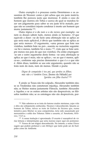 Outro exemplo é o processo contra Demóstenes e os as-
sassinos de Nicanor: como o júri achou que era justo matá-lo,
também lhe pareceu justo que morresse. E ainda o caso do
homem que morreu em Tebas e acerca do qual se mandou fa-
zer um julgamento para saber se era justo tê-lo matado, por-
que não se considera injusto condenar à morte um homem que
morre justamente 114.
     Outro tópico é o do mais e o do menos; por exemplo: «se
nem os deuses sabem tudo, menos ainda os homens». O que
equivale a dizer: «se de facto uma afirmação não se aplica ao
que seria mais aplicável, é óbvio que também não se aplica ao
que seria menos». O argumento, «uma pessoa que bate nos
vizinhos, também bate no pai», assenta no raciocínio seguinte:
«se há o menos, também há o mais» 115, visto que se bate sem-
pre menos nos pais do que nos vizinhos. Ou então empregam-
-se um e outro argumento desta forma: «se uma afirmação se
aplica ao que é mais, não se aplica», «se ao que é menos, apli-
ca-se», conforme seja preciso demonstrar o que é e o que não
é. Além disso, também se usa este argumento, quando não se
trata nem do mais, nem do menos. Donde o poeta:

        Digno de compaixão é teu pai, que perdeu os filhos;
        mas não o é também Eneu, [honra da Hélade] que
                              [perdeu um filho ilustre? 116

     E ainda: se Teseu não foi culpado, Alexandre também não;
se os Tindáridas não cometeram injustiça, Alexandre também
não; se Heitor matou justamente Pátroclo, também Alexandre
a Aquiles; e se os outros artistas não são desprezíveis, os filó-
sofos também não; se os estrategos não são desprezíveis, por-


       114 Não sabemos se se trata do famoso orador ateniense, cujas vida

e obra são sobejamente conhecidas. Nicanor é desconhecido. Quanto ao
homem de Tebas, talvez se trate de Eufron de Siciona que, numa
tentativa para libertar os seus compatriotas, teria sido assassinado por
mercenários a soldo dos Tebanos. Sobre o assunto, cf. Xenofonte, Helle-
nica, 7.3,5 ss.
       115 A nossa tradução é aproximada. O excerto é susceptível de vá-

rias leituras e interpretações que seria moroso expor aqui em pormenor.
       116 Versos de um trágico desconhecido. No entanto, o nome Oineus

sugere que podem pertencer a um Meléagro que tanto pode ser de Eurí-
pides como de Antifonte.



218
 