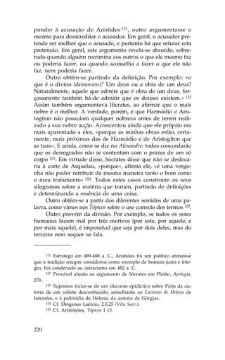 ponder à acusação de Aristides 121 , outro argumentasse o
mesmo para desacreditar o acusador. Em geral, o acusador pre-
tende ser melhor que o acusado, e portanto há que refutar esta
pretensão. Em geral, este argumento revela-se absurdo, sobre-
tudo quando alguém recrimina aos outros o que ele mesmo faz
ou poderia fazer, ou quando aconselha a fazer o que ele não
faz, nem poderia fazer.
     Outro obtém-se partindo da definição. Por exemplo: «o
que é o divino (daimonion)? Um deus ou a obra de um deus?
Naturalmente, aquele que admite que é obra de um deus, for-
çosamente também há-de admitir que os deuses existem.» 122
Assim também argumentava Ifícrates, ao afirmar que o mais
nobre é o melhor. A verdade, porém, é que Harmódio e Aris-
togíton não possuíam qualquer nobreza antes de terem reali-
zado a sua nobre acção. Acrescentou ainda que ele próprio era
mais aparentado a eles, «porque as minhas obras estão, certa-
mente, mais próximas das de Harmódio e de Aristogíton que
as tuas». E ainda, como se diz no Alexandre: todos concordarão
que os desregrados não se contentam com o prazer de um só
corpo 123. Em virtude disso, Sócrates disse que não se desloca-
ria à corte de Arquelau, «porque», afirma ele, «é uma vergo-
nha não poder retribuir da mesma maneira tanto o bom como
o mau tratamento» 124. Todos estes casos constroem os seus
silogismos sobre a matéria que tratam, partindo de definições
e determinando a essência de uma coisa.
     Outro obtém-se a partir dos diferentes sentidos de uma pa-
lavra, como vimos nos Tópicos sobre o uso correcto dos termos 125.
     Outro provém da divisão. Por exemplo, se todos os seres
humanos fazem mal por três motivos (por este, por aquele, e
por mais aquele), é impossível que seja por dois deles, mas do
terceiro nem sequer se fala.


      121 Estratego em 489-488 a. C., Aristides foi um político ateniense

que a tradição sempre considerou como exemplo de homem justo e ínte-
gro. .oi condenado ao ostracismo em 482 a. C.
      122 Provável alusão ao argumento de Sócrates em Platão, Apologia,

27b.
      123 Supomos tratar-se de um discurso epidíctico sobre Páris da au-

toria de um sofista desconhecido, semelhante ao Encómio de Helena de
Isócrates, e à palinódia de Helena, da autoria de Górgias.
      124 Cf. Diógenes Laércio, 2.5.25 (Vita Socr.).
      125 Cf. Aristóteles, Tópicos I 15.




220
 