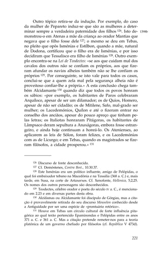 Outro tópico retira-se da indução. Por exemplo, do caso
da mulher de Pepareto induz-se que são as mulheres a deter-
minar sempre a verdadeira paternidade dos filhos 126. Isto de-                1398b
monstrou-o em Atenas a mãe da criança ao orador Mantias que
negava que o filho fosse dele 127; o mesmo se deu em Tebas,
no pleito que opôs Isménias e Estílbon, quando a mãe, natural
de Dodona, certificou que o filho era de Isménias, e por isso
decidiram que Tessalisco era filho de Isménias 128. Outro exem-
plo encontra-se na Lei de Teodectes: «se aos que cuidam mal dos
cavalos dos outros não se confiam os próprios, aos que fize-
ram afundar os navios alheios também não se lhe confiam os
próprios 129. Por conseguinte, se isto vale para todos os casos,
conclui-se que a quem zela mal pela segurança alheia não é
proveitoso confiar-lhe a própria.» A esta conclusão chega tam-
bém Alcidamante 130 quando diz que todos os povos honram
os sábios: «por exemplo, os habitantes de Paros celebraram
Arquíloco, apesar de ser um difamador; os de Quios, Homero,
apesar de não ser cidadão; os de Mitilene, Safo, mal-grado ser
mulher; os Lacedemónios, Quílon e até o fizeram entrar no
conselho dos anciãos, apesar do pouco apreço que tinham pe-
las letras; os Italiotas honraram Pitágoras, os habitantes de
Lâmpsaco deram sepultura a Anaxágoras, embora fosse estran-
geiro, e ainda hoje continuam a honrá-lo. Os Atenienses, ao
aplicarem as leis de Sólon, foram felizes, e os Lacedemónios
com as de Licurgo; e em Tebas, quando os magistrados se fize-
ram filósofos, a cidade prosperou.» 131



     126  Discurso de fonte desconhecida.
     127  Cf. Demóstenes, Contra Best., 10.30.37.
      128 Este Isménias era um político influente, amigo de Pelópidas, o

qual foi embaixador tebano na Macedónia e na Tessália (368 a. C.) e, mais
tarde, em Susa, na corte de Artaxerxes. Cf. Xenofonte, Hellenica, 5,2,25.
Os nomes dos outros personagens são desconhecidos.
      129 Teodectes, célebre orador e poeta do século IV a. C., é menciona-

do em 2.23 e em diversas partes desta obra.
      130 Alcídamas ou Alcidamante foi discípulo de Górgias, mas a cita-

ção é provavelmente retirada do seu discurso Mouseîon conhecido desde
a Antiguidade por ser uma espécie de «prontuário retórico».
      131 Houve em Tebas um círculo cultural de forte influência pita-

górica ao qual terão pertencido Epaminondas e Pelópidas entre os anos
371 a. C. e 361 a. C. Mas a citação pretende remeter-nos para a teoria
platónica de um governo chefiado por filósofos (cf. República V 473d).



                                                                       221
 