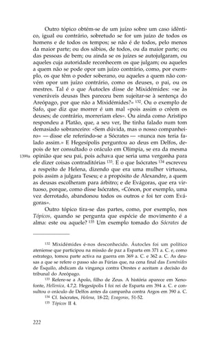 Outro tópico obtém-se de um juízo sobre um caso idênti-
        co, igual ou contrário, sobretudo se for um juízo de todos os
        homens e de todos os tempos; se não é de todos, pelo menos
        da maior parte; ou dos sábios, de todos, ou da maior parte; ou
        das pessoas de bem; ou ainda se os juízes se autojulgaram, ou
        aqueles cuja autoridade reconhecem os que julgam; ou aqueles
        a quem não se pode opor um juízo contrário, como, por exem-
        plo, os que têm o poder soberano, ou aqueles a quem não con-
        vém opor um juízo contrário, como os deuses, o pai, ou os
        mestres. Tal é o que Áutocles disse de Mixidémides: «se às
        veneráveis deusas lhes pareceu bem sujeitar-se à sentença do
        Areópago, por que não a Mixidémides?» 132. Ou o exemplo de
        Safo, que diz que morrer é um mal «pois assim o crêem os
        deuses; de contrário, morreriam eles». Ou ainda como Aristipo
        respondeu a Platão, que, a seu ver, lhe tinha falado num tom
        demasiado sobranceiro: «Sem dúvida, mas o nosso companhei-
        ro» — disse ele referindo-se a Sócrates — «nunca nos teria fa-
        lado assim.» E Hegesípolis perguntou ao deus em Delfos, de-
        pois de ter consultado o oráculo em Olímpia, se era da mesma
1399a   opinião que seu pai, pois achava que seria uma vergonha para
        ele dizer coisas contraditórias 133. E o que Isócrates 134 escreveu
        a respeito de Helena, dizendo que era uma mulher virtuosa,
        pois assim a julgara Teseu; e a propósito de Alexandre, a quem
        as deusas escolheram para árbitro; e de Evágoras, que era vir-
        tuoso, porque, como disse Isócrates, «Cónon, por exemplo, uma
        vez derrotado, abandonou todos os outros e foi ter com Evá-
        goras».
             Outro tópico tira-se das partes, como, por exemplo, nos
        Tópicos, quando se pergunta que espécie de movimento é a
        alma: este ou aquele? 135 Um exemplo tomado do Sócrates de


              132 Mixidémides é-nos desconhecido. Áutocles foi um político

        ateniense que participou na missão de paz a Esparta em 371 a. C. e, como
        estratego, tomou parte activa na guerra em 369 a. C. e 362 a. C. As deu-
        sas a que se refere o passo são as .úrias que, na cena final das Euménides
        de Ésquilo, abdicam da vingança contra Orestes e aceitam a decisão do
        tribunal do Areópago.
              133 Refere-se a Apolo, filho de Zeus. A história aparece em Xeno-

        fonte, Hellenica, 4.7,2. Hegesípolis I foi rei de Esparta em 394 a. C. e con-
        sultou o oráculo de Delfos antes da campanha contra Argos em 390 a. C.
              134 Cf. Isócrates, Helena, 18-22; Evagoras, 51-52.
              135 Tópicos II 4.




        222
 