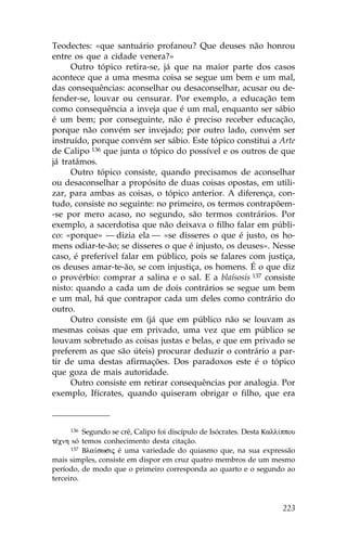 Teodectes: «que santuário profanou? Que deuses não honrou
entre os que a cidade venera?»
      Outro tópico retira-se, já que na maior parte dos casos
acontece que a uma mesma coisa se segue um bem e um mal,
das consequências: aconselhar ou desaconselhar, acusar ou de-
fender-se, louvar ou censurar. Por exemplo, a educação tem
como consequência a inveja que é um mal, enquanto ser sábio
é um bem; por conseguinte, não é preciso receber educação,
porque não convém ser invejado; por outro lado, convém ser
instruído, porque convém ser sábio. Este tópico constitui a Arte
de Calipo 136 que junta o tópico do possível e os outros de que
já tratámos.
      Outro tópico consiste, quando precisamos de aconselhar
ou desaconselhar a propósito de duas coisas opostas, em utili-
zar, para ambas as coisas, o tópico anterior. A diferença, con-
tudo, consiste no seguinte: no primeiro, os termos contrapõem-
-se por mero acaso, no segundo, são termos contrários. Por
exemplo, a sacerdotisa que não deixava o filho falar em públi-
co: «porque» — dizia ela — «se disseres o que é justo, os ho-
mens odiar-te-ão; se disseres o que é injusto, os deuses». Nesse
caso, é preferível falar em público, pois se falares com justiça,
os deuses amar-te-ão, se com injustiça, os homens. É o que diz
o provérbio: comprar a salina e o sal. E a blaísosis 137 consiste
nisto: quando a cada um de dois contrários se segue um bem
e um mal, há que contrapor cada um deles como contrário do
outro.
      Outro consiste em (já que em público não se louvam as
mesmas coisas que em privado, uma vez que em público se
louvam sobretudo as coisas justas e belas, e que em privado se
preferem as que são úteis) procurar deduzir o contrário a par-
tir de uma destas afirmações. Dos paradoxos este é o tópico
que goza de mais autoridade.
      Outro consiste em retirar consequências por analogia. Por
exemplo, Ifícrates, quando quiseram obrigar o filho, que era



      136 Segundo se crê, Calipo foi discípulo de Isócrates. Desta Kall…ppou

tŠcnh só temos conhecimento desta citação.
      137 Bla…swsij é uma variedade do quiasmo que, na sua expressão

mais simples, consiste em dispor em cruz quatro membros de um mesmo
período, de modo que o primeiro corresponda ao quarto e o segundo ao
terceiro.



                                                                        223
 