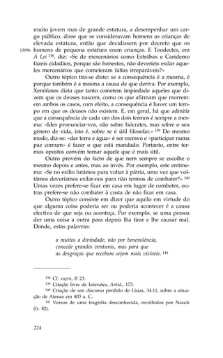 muito jovem mas de grande estatura, a desempenhar um car-
        go público, disse que se consideravam homens as crianças de
        elevada estatura, então que decidissem por decreto que os
1399b   homens de pequena estatura eram crianças. E Teodectes, em
        A Lei 138, diz: «Se de mercenários como Estrábax e Caridemo
        fazeis cidadãos, porque são honestos, não deveríeis exilar aque-
        les mercenários que cometeram faltas irreparáveis?»
             Outro tópico tira-se disto: se a consequência é a mesma, é
        porque também é a mesma a causa de que deriva. Por exemplo,
        Xenófanes dizia que tanto cometem impiedade aqueles que di-
        zem que os deuses nascem, como os que afirmam que morrem:
        em ambos os casos, com efeito, a consequência é haver um tem-
        po em que os deuses não existem. E, em geral, há que admitir
        que a consequência de cada um dos dois termos é sempre a mes-
        ma: «Ides pronunciar-vos, não sobre Isócrates, mas sobre o seu
        género de vida, isto é, sobre se é útil filosofar.» 139 Do mesmo
        modo, diz-se: «dar terra e água» é ser escravo e «participar numa
        paz comum» é fazer o que está mandado. Portanto, entre ter-
        mos opostos convém tomar aquele que é mais útil.
             Outro provém do facto de que nem sempre se escolhe o
        mesmo depois e antes, mas ao invés. Por exemplo, este entime-
        ma: «Se no exílio lutámos para voltar à pátria, uma vez que vol-
        támos deveríamos exilar-nos para não termos de combater?» 140
        Umas vezes prefere-se ficar em casa em lugar de combater, ou-
        tras prefere-se não combater à custa de não ficar em casa.
             Outro tópico consiste em dizer que aquilo em virtude do
        que alguma coisa poderia ser ou poderia acontecer é a causa
        efectiva de que seja ou aconteça. Por exemplo, se uma pessoa
        der uma coisa a outra para depois lha tirar e lhe causar mal.
        Donde, estas palavras:

                    a muitos a divindade, não por benevolência,
                    concede grandes venturas, mas para que
                    as desgraças que recebam sejam mais visíveis. 141



              138  Cf. supra, II 23.
              139  Citação livre de Isócrates, Antid., 173.
               140 Citação de um discurso perdido de Lísias, 34.11, sobre a situa-

        ção de Atenas em 403 a. C.
               141 Versos de uma tragédia desconhecida, recolhidos por Nauck

        (fr. 82).



        224
 