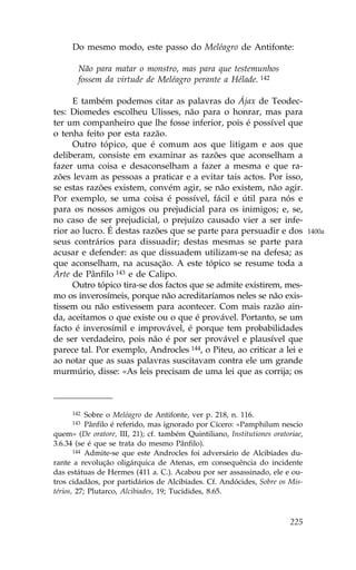 Do mesmo modo, este passo do Meléagro de Antifonte:

       Não para matar o monstro, mas para que testemunhos
       fossem da virtude de Meléagro perante a Hélade. 142

     E também podemos citar as palavras do Ájax de Teodec-
tes: Diomedes escolheu Ulisses, não para o honrar, mas para
ter um companheiro que lhe fosse inferior, pois é possível que
o tenha feito por esta razão.
     Outro tópico, que é comum aos que litigam e aos que
deliberam, consiste em examinar as razões que aconselham a
fazer uma coisa e desaconselham a fazer a mesma e que ra-
zões levam as pessoas a praticar e a evitar tais actos. Por isso,
se estas razões existem, convém agir, se não existem, não agir.
Por exemplo, se uma coisa é possível, fácil e útil para nós e
para os nossos amigos ou prejudicial para os inimigos; e, se,
no caso de ser prejudicial, o prejuízo causado vier a ser infe-
rior ao lucro. É destas razões que se parte para persuadir e dos                1400a
seus contrários para dissuadir; destas mesmas se parte para
acusar e defender: as que dissuadem utilizam-se na defesa; as
que aconselham, na acusação. A este tópico se resume toda a
Arte de Pânfilo 143 e de Calipo.
     Outro tópico tira-se dos factos que se admite existirem, mes-
mo os inverosímeis, porque não acreditaríamos neles se não exis-
tissem ou não estivessem para acontecer. Com mais razão ain-
da, aceitamos o que existe ou o que é provável. Portanto, se um
facto é inverosímil e improvável, é porque tem probabilidades
de ser verdadeiro, pois não é por ser provável e plausível que
parece tal. Por exemplo, Androcles 144, o Piteu, ao criticar a lei e
ao notar que as suas palavras suscitavam contra ele um grande
murmúrio, disse: «As leis precisam de uma lei que as corrija; os



     142   Sobre o Meléagro de Antifonte, ver p. 218, n. 116.
     143   Pânfilo é referido, mas ignorado por Cícero: «Pamphilum nescio
quem» (De oratore, III, 21); cf. também Quintiliano, Institutiones oratoriae,
3.6.34 (se é que se trata do mesmo Pânfilo).
       144 Admite-se que este Androcles foi adversário de Alcibíades du-

rante a revolução oligárquica de Atenas, em consequência do incidente
das estátuas de Hermes (411 a. C.). Acabou por ser assassinado, ele e ou-
tros cidadãos, por partidários de Alcibíades. Cf. Andócides, Sobre os Mis-
térios, 27; Plutarco, Alcibiades, 19; Tucídides, 8.65.



                                                                         225
 
