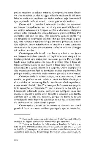 peixes precisam de sal; no entanto, não é provável nem plausí-
vel que os peixes criados na água salgada precisem de sal; tam-
bém as azeitonas precisam de azeite, embora seja inverosímil
que aquilo de onde se extrai o azeite precise de azeite.»
     Outro tópico, peculiar à refutação, consiste em examinar
os pontos contraditórios, ver se há alguma contradição entre
os tópicos referentes a tempos, acções e discursos, dirigindo
depois estas contradições separadamente à parte contrária. Por
exemplo: «diz que vos ama, mas conspirou com os Trinta 145»;
ou dirigindo-se ao próprio orador: «diz que sou amigo de plei-
tos, mas não pode demonstrar que eu tenha provocado um só
que seja»; ou então, referindo-se ao orador e à parte contrária:
«este nunca foi capaz de emprestar dinheiro, mas eu já resga-
tei muitos de vós».
     Outro tópico, relacionado com homens e factos que foram
ou parecem suspeitos, consiste em explicar a causa do que é es-
tranho, pois há uma razão para que assim pareça. Por exemplo:
tendo uma mulher caído em cima do próprio filho, à força de
tantos abraços, julgou-se que estava a fazer amor com o meni-
no; explicada a causa, desfez-se a suspeita. Outro exemplo é o
que encontramos no Ájax de Teodectes: Ulisses expõe contra Ájax
por que motivo, sendo ele mais corajoso que Ájax, não o parece.
     Outro procede da causa: porque, se a causa existe, é que
o efeito se produz; se não existe a causa, também não se pro-
duz o efeito. A causa e aquilo de que é causa são inseparáveis;
e sem causa não há coisa. Por exemplo, Leódamas, em respos-
ta às acusações de Trasibulo 146, que o acusava de ter sido pu-
blicamente difamado numa inscrição da Acrópole, mas que
mandara apagar o nome dele durante o governo dos Trinta,
afirmou que tal não era possível, porque os Trinta tê-lo-iam
considerado mais digno de confiança, se na pedra tivesse fica-
do gravado o seu ódio contra o povo.
     Outro tópico consiste em examinar se não seria ou não é
possível fazer uma coisa melhor que aquela que se aconselha,



      145 Clara alusão ao governo autocrático dos Trinta Tiranos de 404 a. C.,

inimigos do regime democrático restabelecido por Trasibulo.
      146 Trata-se de Trasibulo de Colitos (não de Trasibulo de Estíria refe-

rido em nota anterior) que foi acusador de Alcibíades em 406 a. C. Mais
tarde (382 a. C.) conseguiu excluir do arcontado a um tal Leódamas (ou Leo-
damante) a quem acusou de ser inimigo do povo (cf. Lísias, Discursos, 26.13).



226
 