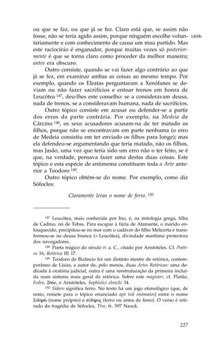 ou que se faz, ou que já se fez. Claro está que, se assim não
fosse, não se teria agido assim, porque ninguém escolhe volun-                   1400b
tariamente e com conhecimento de causa um mau partido. Mas
este raciocínio é enganador, porque muitas vezes só posterior-
mente é que se torna claro como proceder da melhor maneira;
antes era obscuro.
     Outro consiste, quando se vai fazer algo contrário ao que
já se fez, em examinar ambas as coisas ao mesmo tempo. Por
exemplo, quando os Eleatas perguntaram a Xenófanes se de-
viam ou não fazer sacrifícios e entoar trenos em honra de
Leucótea 147, deu-lhes este conselho: se a consideravam deusa,
nada de trenos, se a consideravam humana, nada de sacrifícios.
     Outro tópico consiste em acusar ou defender-se a partir
dos erros da parte contrária. Por exemplo, na Medeia de
Cárcino 148, os seus acusadores acusam-na de ter matado os
filhos, porque não se encontravam em parte nenhuma (o erro
de Medeia consistiu em ter enviado os filhos para longe); mas
ela defendeu-se argumentando que teria matado, não os filhos,
mas Jasão, uma vez que teria sido um erro não o ter feito, se é
que, na verdade, pensava fazer uma destas duas coisas. Este
tópico e esta espécie de entimema constituem toda a Arte ante-
rior a Teodoro 149.
     Outro tópico obtém-se do nome. Por exemplo, como diz
Sófocles:

                 Claramente levas o nome de ferro. 150


     147  Leucótea, mais conhecida por Ino, é, na mitologia grega, filha
de Cadmo, rei de Tebas. Para escapar à fúria de Atamante, o marido en-
louquecido, precipitou-se no mar com o cadáver do filho Melicerta e trans-
formou-se na deusa branca (= Leucótea), divindade marítima protectora
dos navegadores.
      148 Poeta trágico do século IV a. C., citado por Aristóteles. Cf. Poéti-

ca 16; Retórica III 17.
      149 Teodoro de Bizâncio foi um distinto mestre de retórica, contem-

porâneo de Lísias, e autor de, pelo menos, duas Artes Retóricas: uma de-
dicada à oratória judicial, outra é uma reestruturação da primeira incluí-
da num sistema mais geral de retórica. Sobre este magister, cf. Platão,
.edro, 266e, e Aristóteles, Sophistici elenchi 34.
      150 Sidero significa ferro. No texto há um jogo etimológico (que, de

resto, remete para o tópico enunciado apò toû onómatos) entre o nome
Sidhrè (nome próprio) e s…dhroj (ferro ou arma de ferro). O verso é reti-
rado da tragédia de Sófocles, Tiro, fr. 597 Nauck.



                                                                          227
 