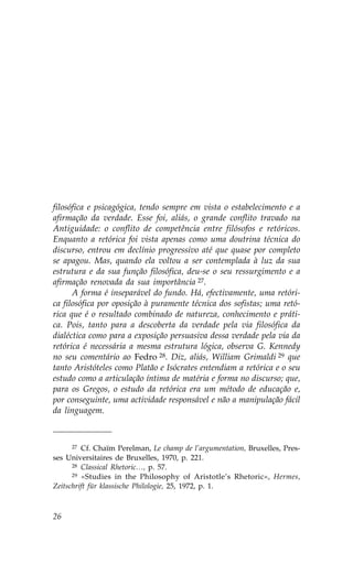 filosófica e psicagógica, tendo sempre em vista o estabelecimento e a
afirmação da verdade. Esse foi, aliás, o grande conflito travado na
Antiguidade: o conflito de competência entre filósofos e retóricos.
Enquanto a retórica foi vista apenas como uma doutrina técnica do
discurso, entrou em declínio progressivo até que quase por completo
se apagou. Mas, quando ela voltou a ser contemplada à luz da sua
estrutura e da sua função filosófica, deu-se o seu ressurgimento e a
afirmação renovada da sua importância 27.
      A forma é inseparável do fundo. Há, efectivamente, uma retóri-
ca filosófica por oposição à puramente técnica dos sofistas; uma retó-
rica que é o resultado combinado de natureza, conhecimento e práti-
ca. Pois, tanto para a descoberta da verdade pela via filosófica da
dialéctica como para a exposição persuasiva dessa verdade pela via da
retórica é necessária a mesma estrutura lógica, observa G. Kennedy
no seu comentário ao .edro 28. Diz, aliás, William Grimaldi 29 que
tanto Aristóteles como Platão e Isócrates entendiam a retórica e o seu
estudo como a articulação íntima de matéria e forma no discurso; que,
para os Gregos, o estudo da retórica era um método de educação e,
por conseguinte, uma actividade responsável e não a manipulação fácil
da linguagem.



      27 Cf. Chaïm Perelman, Le champ de l’argumentation, Bruxelles, Pres-

ses Universitaires de Bruxelles, 1970, p. 221.
      28 Classical Rhetoric…, p. 57.
      29 «Studies in the Philosophy of Aristotle’s Rhetoric», Hermes,

Zeitschrift für klassische Philologie, 25, 1972, p. 1.



26
 