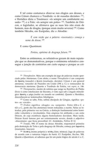 E tal como costumava dizer-se nos elogios aos deuses, e
como Cónon chamava a Trasibulo «o de ousadas decisões» 151,
e Heródico dizia a Trasímaco: «és sempre um combatente ou-
sado» 152, e a Polo: «és sempre um potro» 153. Também de Drá-
con, o legislador, se afirmava que as suas leis não eram de
homem, mas de dragão, (porque eram muito severas) 154. Como
também Hécuba, em Eurípides, diz a Afrodite:

               É com razão que a palavra «insensatez» começa o
           nome da deusa. 155

      E como Querémon:

                 Penteu, epónimo de desgraça futura. 156

     Entre os entimemas, os refutativos gozam de mais reputa-
ção que os demonstrativos, porque o entimema refutativo con-
segue a junção de contrários em curto espaço e porque as coi-



      151 Thrasyboulon. Mais um exemplo de jogo de palavras muito apre-

ciado pelos Atenienses. Com efeito, o nome Thrasyboulos é um composto
de qrasÚj (ousado) e boul» (resolução, decisão). Cónon é um general
ateniense, vencedor de Pisandro em Cnido (394 a. C.) e restaurador da
democracia ateniense. Quanto a Trasibulo de Estíria, ver supra, n. 146.
      152 Thrasymachos, mestre de retórica que surge na República de Platão

(livro I) como interlocutor de Sócrates, é visto aqui sob o ângulo etimoló-
gico: qrasÚj e m£ch (audaz ou ousado no combate). Quanto a Heródico,
desconhecem-se testemunhos fidedignos.
      153 Como se sabe, Polo, sofista discípulo de Górgias, significa «po-

tro» ou «cavalo».
      154 Drakon significa «dragão» ou «serpente». Entre 624 a. C. e

621 a. C., parte das leis atenienses foram reduzidas a escrito. Nelas se in-
troduz, pela primeira vez na Grécia, a distinção fundamental entre homi-
cídio voluntário e involuntário. Esta empresa foi atribuída a um certo
Drácon, de cuja existência alguns historiadores duvidam. Mais tarde,
Drácon ficará famoso por ser extremamente severo, donde o adjectivo
«draconiano» que ficou proverbial. Cf. Aristóteles, Política II 12.
      155 Troades, 990. O nome da deusa Afrodite, responsável primeira

pela destruição de Tróia e pela desgraça de Hécuba, começa por ¢frosÚnh
(insensatez, loucura).
      156 PenqeÚj (nome próprio) e pŠnqoj (luto, tristeza). Jogo de palavras

de acordo com a natureza trágica do herói. Cf. Eurípides, Bacchae, 508.
Quanto a Querémon, só sabemos que foi um poeta trágico do século IV a. C.



228
 