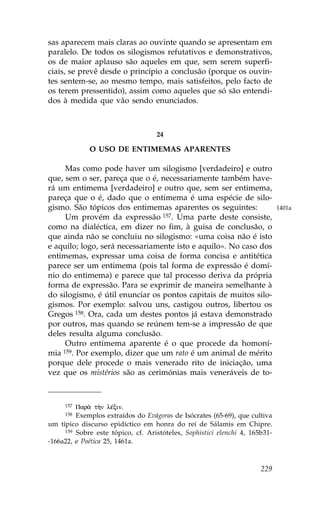 sas aparecem mais claras ao ouvinte quando se apresentam em
paralelo. De todos os silogismos refutativos e demonstrativos,
os de maior aplauso são aqueles em que, sem serem superfi-
ciais, se prevê desde o princípio a conclusão (porque os ouvin-
tes sentem-se, ao mesmo tempo, mais satisfeitos, pelo facto de
os terem pressentido), assim como aqueles que só são entendi-
dos à medida que vão sendo enunciados.



                                   24

             O USO DE ENTIMEMAS APARENTES

     Mas como pode haver um silogismo [verdadeiro] e outro
que, sem o ser, pareça que o é, necessariamente também have-
rá um entimema [verdadeiro] e outro que, sem ser entimema,
pareça que o é, dado que o entimema é uma espécie de silo-
gismo. São tópicos dos entimemas aparentes os seguintes:                     1401a
     Um provém da expressão 157. Uma parte deste consiste,
como na dialéctica, em dizer no fim, à guisa de conclusão, o
que ainda não se concluiu no silogismo: «uma coisa não é isto
e aquilo; logo, será necessariamente isto e aquilo». No caso dos
entimemas, expressar uma coisa de forma concisa e antitética
parece ser um entimema (pois tal forma de expressão é domí-
nio do entimema) e parece que tal processo deriva da própria
forma de expressão. Para se exprimir de maneira semelhante à
do silogismo, é útil enunciar os pontos capitais de muitos silo-
gismos. Por exemplo: salvou uns, castigou outros, libertou os
Gregos 158. Ora, cada um destes pontos já estava demonstrado
por outros, mas quando se reúnem tem-se a impressão de que
deles resulta alguma conclusão.
     Outro entimema aparente é o que procede da homoní-
mia 159. Por exemplo, dizer que um rato é um animal de mérito

porque dele procede o mais venerado rito de iniciação, uma
vez que os mistérios são as cerimónias mais veneráveis de to-



     157 Par¦ t¾n lŠxin.
     158 Exemplos extraídos do Evágoras de Isócrates (65-69), que cultiva
um típico discurso epidíctico em honra do rei de Sálamis em Chipre.
     159 Sobre este tópico, cf. Aristóteles, Sophistici elenchi 4, 165b31-

-166a22, e Poética 25, 1461a.



                                                                      229
 