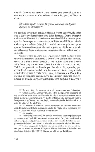 das 160. Caso semelhante é o da pessoa que, para elogiar um
cão, o comparasse ao Cão celeste 161 ou a Pã, porque Píndaro
disse:

      Oh ditoso aquele a quem da grande deusa cão multiforme
      chamam os Olímpios 162,

ou que não ter sequer um cão em casa é uma desonra, de sorte
que o cão é evidentemente uma coisa honrosa. Outro exemplo
é dizer que Hermes é o mais comunicativo 163 dos deuses, por-
que é o único que se chama «comum Hermes» 164. Outro ainda
é dizer que a palavra (lÒgoj) é o que há de mais precioso, por-
que os homens honestos não são dignos de dinheiro, mas de
consideração. Com efeito, esta expressão não se utiliza univo-
camente.
     Outro tópico consiste em argumentar combinando o que
estava dividido ou dividindo o que estava combinado. Porque,
como uma mesma coisa parece o que muitas vezes não é, con-
vém fazer o que das duas coisas for mais útil em cada caso.
Tal é o argumento utilizado por Eutidemo 165, quando, por
exemplo, diz saber que há uma trirreme no Pireu, porque cada
um destes termos é conhecido, isto é, a trirreme e o Pireu. E o
mesmo se diga nas ocasiões em que alguém sustenta que co-
nhecer as letras é conhecer a palavra, uma vez que a palavra é



      160 De novo, jogo de palavras entre màj (rato) e muot»ria (mistérios).
      161 Como salienta Kennedy (n. 236) «the metaphorical meaning of
dog here is unclear», mas também não permite a interpretação do comen-
tador medieval Stephanus, que vê neste sintagma uma referência clara a
Diógenes e aos Cínicos. Na mitologia, a constelação do Sírio introduz os
dias do Cão. Cf. Il., 22.27-29.
      162 .r. 96 Snell. A «grande deusa», no tempo de Píndaro, parece ser

mais Deméter que Cíbele, cujo culto, vindo da .rígia, só se espalharia por
toda a Grécia em época posterior à de Píndaro.
      163 KoinwnikÒn.
      164 Teofrasto (Characteres, 30) explica o equívoco desta expressão que

se tornou proverbial: Hermes, entre muitas outras funções, era deus dos
achados. Quando alguém encontrava no chão um objecto de valor, o acom-
panhante (koinônos) reclamava a metade exclamando: «koinos Hermes».
      165 Sofista originário de Quios, mestre em erística ou arte de dispu-

tar, que dá nome ao célebre diálogo de Platão, Eutidemo. Aristóteles, nas
Refutações Sofísticas 20, 177b12, discute as falácias de Eutidemo.



230
 