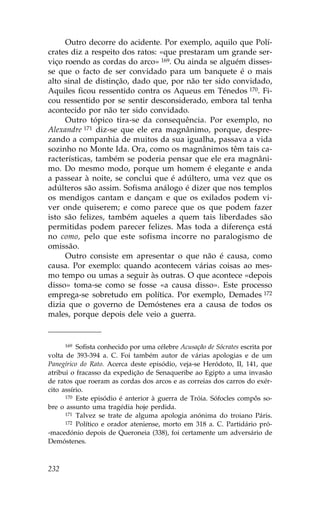 Outro decorre do acidente. Por exemplo, aquilo que Polí-
crates diz a respeito dos ratos: «que prestaram um grande ser-
viço roendo as cordas do arco» 169. Ou ainda se alguém disses-
se que o facto de ser convidado para um banquete é o mais
alto sinal de distinção, dado que, por não ter sido convidado,
Aquiles ficou ressentido contra os Aqueus em Ténedos 170. .i-
cou ressentido por se sentir desconsiderado, embora tal tenha
acontecido por não ter sido convidado.
     Outro tópico tira-se da consequência. Por exemplo, no
Alexandre 171 diz-se que ele era magnânimo, porque, despre-
zando a companhia de muitos da sua igualha, passava a vida
sozinho no Monte Ida. Ora, como os magnânimos têm tais ca-
racterísticas, também se poderia pensar que ele era magnâni-
mo. Do mesmo modo, porque um homem é elegante e anda
a passear à noite, se conclui que é adúltero, uma vez que os
adúlteros são assim. Sofisma análogo é dizer que nos templos
os mendigos cantam e dançam e que os exilados podem vi-
ver onde quiserem; e como parece que os que podem fazer
isto são felizes, também aqueles a quem tais liberdades são
permitidas podem parecer felizes. Mas toda a diferença está
no como, pelo que este sofisma incorre no paralogismo de
omissão.
     Outro consiste em apresentar o que não é causa, como
causa. Por exemplo: quando acontecem várias coisas ao mes-
mo tempo ou umas a seguir às outras. O que acontece «depois
disso» toma-se como se fosse «a causa disso». Este processo
emprega-se sobretudo em política. Por exemplo, Demades 172
dizia que o governo de Demóstenes era a causa de todos os
males, porque depois dele veio a guerra.


      169 Sofista conhecido por uma célebre Acusação de Sócrates escrita por

volta de 393-394 a. C. .oi também autor de várias apologias e de um
Panegírico do Rato. Acerca deste episódio, veja-se Heródoto, II, 141, que
atribui o fracasso da expedição de Senaqueribe ao Egipto a uma invasão
de ratos que roeram as cordas dos arcos e as correias dos carros do exér-
cito assírio.
      170 Este episódio é anterior à guerra de Tróia. Sófocles compôs so-

bre o assunto uma tragédia hoje perdida.
      171 Talvez se trate de alguma apologia anónima do troiano Páris.
      172 Político e orador ateniense, morto em 318 a. C. Partidário pró-

-macedónio depois de Queroneia (338), foi certamente um adversário de
Demóstenes.



232
 