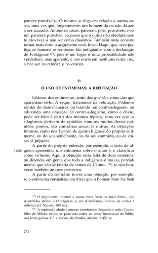 parecer provável)». O mesmo se diga em relação a outros ca-
        sos, uma vez que, forçosamente, um homem dá ou não dá azo
        a ser acusado. Ambos os casos, parecem, pois, prováveis, mas
        um parecerá provável, ao passo que o outro não absolutamen-
        te provável, a não ser como dissemos. Também nisto consiste
        tornar mais forte o argumento mais fraco. Daqui que, com jus-
        tiça, os homens se sentissem tão indignados com a declaração
        de Protágoras 175, pois é um logro e uma probabilidade não
        verdadeira, mas aparente, e não existe em nenhuma outra arte,
        a não ser na retórica e na erística.



                                           25

                   O USO DE ENTIMEMAS: A RE.UTAÇÃO

             .alámos dos entimemas, tanto dos que são, como dos que
        aparentam sê-lo. A seguir trataremos da refutação. Podemos
        refutar de duas maneiras: ou fazendo um contra-silogismo, ou
        aduzindo uma objecção. O contra-silogismo, como é óbvio,
        pode ser feito a partir dos mesmos tópicos, uma vez que os
        silogismos derivam de opiniões comuns; muitas destas opi-
        niões, porém, são contrárias umas às outras. As objecções
        tiram-se, como nos Tópicos, de quatro lugares: do próprio enti-
        mema, ou do seu semelhante, ou do seu contrário, ou de coi-
        sas já julgadas.
             A partir do próprio entendo, por exemplo, o facto de al-
1402b   guém apresentar um entimema sobre o amor e o classificar
        como virtuoso. Aqui, a objecção seria feita de duas maneiras:
        ou dizendo, em geral, que toda a indigência é má ou, parcial-
        mente, que não se falaria de «amor de Cauno» 176, se não hou-
        vesse também amores perversos.
             A partir do contrário tira-se uma objecção, por exemplo:
        se o entimema consistisse em dizer que o homem bom faz bem



               175 O argumento «tornar a causa mais fraca na mais forte», que

        Aristóteles atribui a Protágoras, é, em Aristófanes, motivo de crítica à
        sofística (cf. Nuvens, 889 ss.).
               176 A expressão alude a amores incestuosos. Segundo o mito, Cauno,

        filho de Mileto, exilou-se para não ceder ao amor incestuoso de Bíblis,
        sua irmã gémea. Cf. a versão de Ovídio, Metam., 9.453 ss.



        234
 