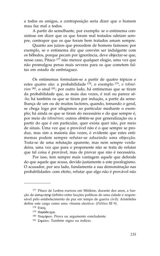 a todos os amigos, a contraposição seria dizer que o homem
mau faz mal a todos.
      A partir do semelhante, por exemplo: se o entimema con-
sistisse em dizer que os que foram mal tratados odeiam sem-
pre, contrapor que os que foram bem tratados amam sempre.
      Quanto aos juízos que procedem de homens famosos: por
exemplo, se o entimema diz que convém ser indulgente com
os bêbedos, porque pecam por ignorância, deve objectar-se que,
nesse caso, Pítaco 177 não merece qualquer elogio, uma vez que
não promulgou penas mais severas para os que cometem fal-
tas em estado de embriaguez.

      Os entimemas formulam-se a partir de quatro tópicos e
estes quatro são: a probabilidade 178, o exemplo 179, o tekmé-
rion 180, o sinal 181; por outro lado, há entimemas que se tiram
da probabilidade que, as mais das vezes, é real ou parece sê-
-lo; há também os que se tiram por indução, a partir da seme-
lhança de um ou de muitos factores, quando, tomando o geral,
se chega logo por silogismos ao particular mediante o exem-
plo; há ainda os que se tiram do necessário e do que sempre é,
por meio do tekmérion; outros obtêm-se por generalização ou a
partir do que é em particular, quer exista quer não, por meio
de sinais. Uma vez que o provável não é o que sempre se pro-
duz, mas sim a maioria das vezes, é evidente que estes enti-
memas podem sempre refutar-se aduzindo uma objecção.
Trata-se de uma refutação aparente, mas nem sempre verda-
deira, uma vez que para o proponente não se trata de refutar
que tal coisa é provável, mas de provar que não é necessária.
      Por isso, tem sempre mais vantagem aquele que defende
do que aquele que acusa, devido justamente a este paralogismo.
O acusador, por seu lado, fundamenta a sua demonstração nas
probabilidades: com efeito, refutar que algo não é provável não



     177  Pítaco de Lesbos exerceu em Mitilene, durante dez anos, a fun-
ção de a sumn»thr (árbitro entre facções políticas de uma cidade e respon-
sável pelo estabelecimento da paz em tempo de guerra civil). Aristóteles
define este cargo como uma «tirania electiva» (Política III 9).
      178 E kÒj.
      179 Par£deigma.
      180 Tekm»rion. Prova ou argumento concludente.
      181 Shme™on. Também signo ou indício.




                                                                      235
 