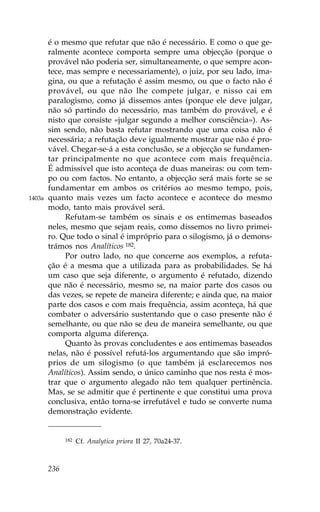 é o mesmo que refutar que não é necessário. E como o que ge-
        ralmente acontece comporta sempre uma objecção (porque o
        provável não poderia ser, simultaneamente, o que sempre acon-
        tece, mas sempre e necessariamente), o juiz, por seu lado, ima-
        gina, ou que a refutação é assim mesmo, ou que o facto não é
        provável, ou que não lhe compete julgar, e nisso cai em
        paralogismo, como já dissemos antes (porque ele deve julgar,
        não só partindo do necessário, mas também do provável, e é
        nisto que consiste «julgar segundo a melhor consciência»). As-
        sim sendo, não basta refutar mostrando que uma coisa não é
        necessária; a refutação deve igualmente mostrar que não é pro-
        vável. Chegar-se-á a esta conclusão, se a objecção se fundamen-
        tar principalmente no que acontece com mais frequência.
        É admissível que isto aconteça de duas maneiras: ou com tem-
        po ou com factos. No entanto, a objecção será mais forte se se
        fundamentar em ambos os critérios ao mesmo tempo, pois,
1403a   quanto mais vezes um facto acontece e acontece do mesmo
        modo, tanto mais provável será.
              Refutam-se também os sinais e os entimemas baseados
        neles, mesmo que sejam reais, como dissemos no livro primei-
        ro. Que todo o sinal é impróprio para o silogismo, já o demons-
        trámos nos Analíticos 182.
              Por outro lado, no que concerne aos exemplos, a refuta-
        ção é a mesma que a utilizada para as probabilidades. Se há
        um caso que seja diferente, o argumento é refutado, dizendo
        que não é necessário, mesmo se, na maior parte dos casos ou
        das vezes, se repete de maneira diferente; e ainda que, na maior
        parte dos casos e com mais frequência, assim aconteça, há que
        combater o adversário sustentando que o caso presente não é
        semelhante, ou que não se deu de maneira semelhante, ou que
        comporta alguma diferença.
              Quanto às provas concludentes e aos entimemas baseados
        nelas, não é possível refutá-los argumentando que são impró-
        prios de um silogismo (o que também já esclarecemos nos
        Analíticos). Assim sendo, o único caminho que nos resta é mos-
        trar que o argumento alegado não tem qualquer pertinência.
        Mas, se se admitir que é pertinente e que constitui uma prova
        conclusiva, então torna-se irrefutável e tudo se converte numa
        demonstração evidente.


              182   Cf. Analytica priora II 27, 70a24-37.



        236
 