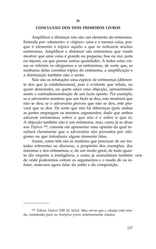 26

           CONCLUSÃO DOS DOIS PRIMEIROS LIVROS

     Amplificar e diminuir não são um elemento do entimema.
Entendo por «elemento» e «tópico» uma e a mesma coisa, por-
que é elemento e tópico aquilo a que se reduzem muitos
entimemas. Amplificar e diminuir são entimemas que visam
mostrar que uma coisa é grande ou pequena, boa ou má, justa
ou injusta, ou que possui outras qualidades. A todas estas coi-
sas se referem os silogismos e os entimemas, de sorte que, se
nenhuma delas constitui tópico do entimema, a amplificação e
a diminuição também não o serão.
     Não são as refutações uma espécie de entimemas [diferen-
te dos que já estabelecemos], pois é evidente que refuta, ou
quem demonstra, ou quem aduz uma objecção, apresentando
assim a contrademonstração de um facto oposto. Por exemplo,
se o adversário mostrou que um facto se deu, este mostrará que
não se deu; se o adversário provou que não se deu, este pro-
vará que se deu. De sorte que não há diferenças (pois ambas
as partes empregam os mesmos argumentos, dado que ambos
aduzem entimemas sobre o que não é e sobre o que é).
A objecção também não é um entimema, mas, como já se disse
nos Tópicos 183, consiste em apresentar uma opinião da qual re-
sultará claramente que o adversário não procedeu por silo-
gismo ou que introduziu algum elemento falso.
     Assim, como três são as matérias que precisam de ser tra-
tadas referentes ao discurso, a propósito dos exemplos, das
máximas e dos entimemas, e, de um modo geral, de tudo quan-
to diz respeito à inteligência, e como já assinalámos também                 1403b
de onde poderemos extrair os argumentos e o modo de os re-
futar, resta-nos agora falar do estilo e da composição.




     183Talvez Tópicos VIII 10, 161a1. Mas crê-se que a citação está erra-
da, remetendo para os Analytica priora anteriormente citados.



                                                                      237
 