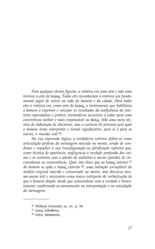 Para qualquer destas figuras, a retórica era uma arte e não uma
técnica: a arte do lÒgoj. Todos eles reconheciam à retórica um funda-
mental papel de relevo na vida do homem e da cidade. Para todos
eles a retórica era, como arte do lÒgoj, o instrumento que habilitava
o homem a exprimir e veicular os resultados da confluência do inte-
lecto especulativo e prático, tornando-os acessíveis a todos para uma
convivência melhor e mais responsável na pÒlij. Não uma mera téc-
nica de elaboração de discursos, mas a essência do processo pelo qual
o homem tenta interpretar e tornar significativo, para si a para os
outros, o mundo real 30.
      Na sua expressão lógica, a verdadeira retórica define-se como
articulação perfeita da mensagem nascida na mente, sendo de con-
denar e repudiar a sua transfiguração ou falsificação sofística que,
como técnica de aparência, negligencia a verdade profunda das coi-
sas e se contenta com a adesão do auditório a meras opiniões de cir-
cunstância ou conveniência. Quer isto dizer que ao lÒgoj interior 31
do homem se opõe o lÒgoj exterior 32; uma imitação corruptível do
modelo original nascido e conservado na mente, mas discurso mes-
mo assim útil e necessário como único intérprete de verbalização de
que o homem dispõe, desde que consentâneo com a verdade e hones-
tamente conformado ao pensamento na interpretação e na veiculação
da mensagem.


     30   William Grimaldi, op. cit., p. 54.
     31   lÒgoj œndi£qetoj.
     32   lÒgoj proforikÒj.



                                                                  27
 