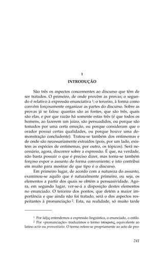 1

                            INTRODUÇÃO

     São três os aspectos concernentes ao discurso que têm de
ser tratados. O primeiro, de onde provêm as provas; o segun-
do é relativo à expressão enunciativa 1; o terceiro, à forma como
convém forçosamente organizar as partes do discurso. Sobre as
provas já se falou: quantas são as fontes, que são três, quais
são elas, e por que razão há somente estas três (é que todos os
homens, ao fazerem um juízo, são persuadidos, ou porque são
tomados por uma certa emoção, ou porque consideram que o
orador possui certas qualidades, ou porque houve uma de-
monstração concludente). Tratou-se também dos entimemas e
de onde são necessariamente extraídos (pois, por um lado, exis-
tem as espécies de entimemas, por outro, os tópicos). Será ne-
cessário, agora, discorrer sobre a expressão. É que, na verdade,
não basta possuir o que é preciso dizer, mas torna-se também
forçoso expor o assunto de forma conveniente; e isto contribui
em muito para mostrar de que tipo é o discurso.
     Em primeiro lugar, de acordo com a natureza do assunto,
examinou-se aquilo que é naturalmente primeiro, ou seja, os
elementos a partir dos quais se obtém a persuasividade. Ago-
ra, em segundo lugar, ver-se-á a disposição destes elementos
no enunciado. O terceiro dos pontos, que detém a maior im-
portância e que ainda não foi tratado, será o dos aspectos res-
peitantes à pronunciação 2. Esta, na realidade, só muito tarde


     1  Por lŠxij entendemos a expressão linguística, o enunciado, o estilo.
     2  Por «pronunciação» traduzimos o termo ØpÒkrisij, equivalente ao
latino actio ou pronuntiatio. O termo refere-se propriamente ao acto de pro-



                                                                        241
 