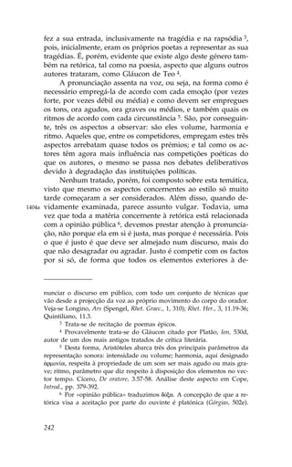 fez a sua entrada, inclusivamente na tragédia e na rapsódia 3,
        pois, inicialmente, eram os próprios poetas a representar as sua
        tragédias. É, porém, evidente que existe algo deste género tam-
        bém na retórica, tal como na poesia, aspecto que alguns outros
        autores trataram, como Gláucon de Teo 4.
              A pronunciação assenta na voz, ou seja, na forma como é
        necessário empregá-la de acordo com cada emoção (por vezes
        forte, por vezes débil ou média) e como devem ser empregues
        os tons, ora agudos, ora graves ou médios, e também quais os
        ritmos de acordo com cada circunstância 5. São, por conseguin-
        te, três os aspectos a observar: são eles volume, harmonia e
        ritmo. Aqueles que, entre os competidores, empregam estes três
        aspectos arrebatam quase todos os prémios; e tal como os ac-
        tores têm agora mais influência nas competições poéticas do
        que os autores, o mesmo se passa nos debates deliberativos
        devido à degradação das instituições políticas.
              Nenhum tratado, porém, foi composto sobre esta temática,
        visto que mesmo os aspectos concernentes ao estilo só muito
        tarde começaram a ser considerados. Além disso, quando de-
1404a   vidamente examinada, parece assunto vulgar. Todavia, uma
        vez que toda a matéria concernente à retórica está relacionada
        com a opinião pública 6, devemos prestar atenção à pronuncia-
        ção, não porque ela em si é justa, mas porque é necessária. Pois
        o que é justo é que deve ser almejado num discurso, mais do
        que não desagradar ou agradar. Justo é competir com os factos
        por si só, de forma que todos os elementos exteriores à de-



        nunciar o discurso em público, com todo um conjunto de técnicas que
        vão desde a projecção da voz ao próprio movimento do corpo do orador.
        Veja-se Longino, Ars (Spengel, Rhet. Graec., 1, 310); Rhet. Her., 3, 11.19-36;
        Quintiliano, 11.3.
               3 Trata-se de recitação de poemas épicos.
               4 Provavelmente trata-se do Gláucon citado por Platão, Ion, 530d,

        autor de um dos mais antigos tratados de crítica literária.
               5 Desta forma, Aristóteles abarca três dos principais parâmetros da

        representação sonora: intensidade ou volume; harmonia, aqui designado
        ¡rmon…a, respeita à propriedade de um som ser mais agudo ou mais gra-
        ve; ritmo, parâmetro que diz respeito à disposição dos elementos no vec-
        tor tempo. Cícero, De oratore, 3.57-58. Análise deste aspecto em Cope,
        Introd., pp. 379-392.
               6 Por «opinião pública» traduzimos dÒxa. A concepção de que a re-

        tórica visa a aceitação por parte do ouvinte é platónica (Górgias, 502e).



        242
 