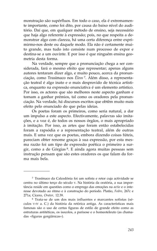 monstração são supérfluos. Em todo o caso, ela é extremamen-
te importante, como foi dito, por causa do baixo nível do audi-
tório. Daí que, em qualquer método de ensino, seja necessário
que haja algo referente à expressão; pois, no que respeita a de-
monstrar algo com clareza, há uma certa diferença entre expri-
mirmo-nos deste ou daquele modo. Ela não é certamente mui-
to grande, mas tudo isto consiste num processo de expor e
destina-se a um ouvinte. E por isso é que ninguém ensina geo-
metria desta forma.
     Na verdade, sempre que a pronunciação chega a ser con-
siderada, fará o mesmo efeito que representar; apenas alguns
autores tentaram dizer algo, e muito pouco, acerca da pronun-
ciação, como Trasímaco nos Éleos 7. Além disso, a representa-
ção teatral é algo inato e o mais desprovido de técnica artísti-
ca, enquanto na expressão enunciativa é um elemento artístico.
Por isso, os actores que são melhores neste aspecto ganham e
tornam a ganhar prémios, tal como os oradores pela pronun-
ciação. Na verdade, há discursos escritos que obtêm muito mais
efeito pelo enunciado do que pelas ideias.
     Os poetas foram os primeiros, como seria natural, a dar
um impulso a este aspecto. Efectivamente, palavras são imita-
ções, e a voz é, de todos os nossos órgãos, o mais apropriado
à imitação. Por isso, as artes que foram então estabelecidas
foram a rapsódia e a representação teatral, além de outras
mais. E uma vez que os poetas, embora dizendo coisas fúteis,
pareciam obter renome graças à sua expressão, por esta mes-
ma razão foi um tipo de expressão poética o primeiro a sur-
gir, como a de Górgias 8. E ainda agora muitas pessoas sem
instrução pensam que são estes oradores os que falam da for-
ma mais bela.



      7 Trasímaco da Calcedónia foi um sofista e retor cuja actividade se

centra no último terço do século V. Na história da oratória, a sua impor-
tância reside em questões como o emprego das emoções na actio e o inte-
resse devotado ao ritmo e à construção do período. Platão, .edro, 267c e
271a; Cícero, Orator, 12.39.
      8 Trata-se de um dos mais influentes e marcantes sofistas (sé-

culos V-IV a. C.) da história da retórica antiga. As características mais
famosas são o uso de certas figuras de estilo de grande efeito como as
estruturas antitéticas, os isocolos, a parisose e o homeoteleuto (as chama-
das «figuras gorgiânicas»).



                                                                       243
 