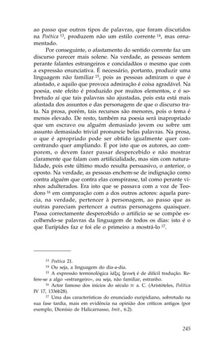 ao passo que outros tipos de palavras, que foram discutidos
na Poética 13, produzem não um estilo corrente 14, mas orna-
mentado.
     Por conseguinte, o afastamento do sentido corrente faz um
discurso parecer mais solene. Na verdade, as pessoas sentem
perante falantes estrangeiros e concidadãos o mesmo que com
a expressão enunciativa. É necessário, portanto, produzir uma
linguagem não familiar 15, pois as pessoas admiram o que é
afastado, e aquilo que provoca admiração é coisa agradável. Na
poesia, este efeito é produzido por muitos elementos, e é so-
bretudo aí que tais palavras são ajustadas, pois esta está mais
afastada dos assuntos e das personagens de que o discurso tra-
ta. Na prosa, porém, tais recursos são menores, pois o tema é
menos elevado. De resto, também na poesia será inapropriado
que um escravo ou alguém demasiado jovem ou sobre um
assunto demasiado trivial pronuncie belas palavras. Na prosa,
o que é apropriado pode ser obtido igualmente quer con-
centrando quer ampliando. É por isto que os autores, ao com-
porem, o devem fazer passar despercebido e não mostrar
claramente que falam com artificialidade, mas sim com natura-
lidade, pois este último modo resulta persuasivo, o anterior, o
oposto. Na verdade, as pessoas enchem-se de indignação como
contra alguém que contra elas conspirasse, tal como perante vi-
nhos adulterados. Era isto que se passava com a voz de Teo-
doro 16 em comparação com a dos outros actores: aquela pare-
cia, na verdade, pertencer à personagem, ao passo que as
outras pareciam pertencer a outras personagens quaisquer.
Passa correctamente despercebido o artifício se se compõe es-
colhendo-se palavras da linguagem de todos os dias: isto é o
que Eurípides faz e foi ele o primeiro a mostrá-lo 17.




     13  Poética 21.
     14  Ou seja, a linguagem do dia-a-dia.
      15 A expressão terminológica lŠxij xenik» é de difícil tradução. Re-

fere-se a algo «estrangeiro», ou seja, não familiar, estranho.
      16 Actor famoso dos inícios do século IV a. C. (Aristóteles, Política

IV 17, 1336b28).
      17 Uma das características do enunciado euripidiano, sobretudo na

sua fase tardia, mais em evidência na opinião dos críticos antigos (por
exemplo, Dionísio de Halicarnasso, Imit., 6.2).



                                                                       245
 