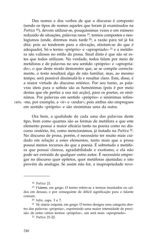 Dos nomes e dos verbos de que o discurso é composto
        (sendo os tipos de nomes aqueles que foram já examinados na
        Poética 18), devem utilizar-se, pouquíssimas vezes e em número
        reduzido de situações, palavras raras 19, termos compostos e neo-
        logismos (onde, diremos mais tarde 20; a razão para tal já foi
        dita: pois ao tenderem para a elevação, afastam-se do que é
        adequado). Só o termo «próprio» e «apropriado» 21 e a metáfo-
        ra são valiosos no estilo da prosa. Sinal disto é que são só es-
        tes que todos utilizam. Na verdade, todos falam por meio de
        metáforas e de palavras no seu sentido «próprio» e «apropria-
        do», o que deste modo demonstra que, se se compõe correcta-
        mente, o texto resultará algo de não familiar, mas, ao mesmo
        tempo, será possível dissimulá-lo e resultar claro. Esta, disse, é
        a maior virtude do discurso retórico. Por seu turno, as pala-
        vras úteis para o sofista são as homónimas (pois é por meio
        destas que ele perfaz a sua má acção), para os poetas, os sinó-
        nimos. Por palavras em sentido «próprio» e sinónimas refiro-
1405a   -me, por exemplo, a «ir» e «andar»; pois ambas são empregues
        em sentido «próprio» e são sinónimas uma da outra.

             Ora bem, a qualidade de cada uma das palavras deste
        tipo, bem como quantas são as formas de metáfora e que este
        elemento possui a maior eficácia tanto na poesia como no dis-
        curso oratório, foi, como mencionámos, já tratado na Poética 22.
        No discurso de prosa, porém, é necessário ter muito mais cui-
        dado em relação a estes elementos, tanto mais que a prosa
        possui menos recursos do que a poesia. É sobretudo a metáfo-
        ra que possui clareza, agradabilidade e exotismo, e ela não
        pode ser extraída de qualquer outro autor. É necessário empre-
        gar no discurso quer epítetos, quer metáforas ajustadas; e isto
        provém da analogia. Se assim não for, a inapropriedade reve-



              18 Poética 21.
              19 Glîssa, em grego. O termo refere-se a termos inusitados ou caí-
        dos em desuso, e por conseguinte de difícil significação para o falante
        comum.
              20 Infra, caps. 3 e 7.
              21 T¦ o ke…a ÑnÒmata, em grego. O termo designa uma categoria den-

        tro das palavras «próprias», exprimindo uma maior intensidade de preci-
        são: de entre vários termos «próprios», um será mais «apropriado».
              22 Poética 21-22.




        246
 