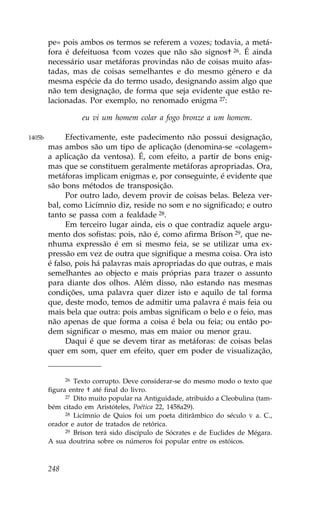pe» pois ambos os termos se referem a vozes; todavia, a metá-
        fora é defeituosa †com vozes que não são signos† 26. É ainda
        necessário usar metáforas provindas não de coisas muito afas-
        tadas, mas de coisas semelhantes e do mesmo género e da
        mesma espécie da do termo usado, designando assim algo que
        não tem designação, de forma que seja evidente que estão re-
        lacionadas. Por exemplo, no renomado enigma 27:

                   eu vi um homem colar a fogo bronze a um homem.

1405b         Efectivamente, este padecimento não possui designação,
        mas ambos são um tipo de aplicação (denomina-se «colagem»
        a aplicação da ventosa). É, com efeito, a partir de bons enig-
        mas que se constituem geralmente metáforas apropriadas. Ora,
        metáforas implicam enigmas e, por conseguinte, é evidente que
        são bons métodos de transposição.
              Por outro lado, devem provir de coisas belas. Beleza ver-
        bal, como Licímnio diz, reside no som e no significado; e outro
        tanto se passa com a fealdade 28.
              Em terceiro lugar ainda, eis o que contradiz aquele argu-
        mento dos sofistas: pois, não é, como afirma Bríson 29, que ne-
        nhuma expressão é em si mesmo feia, se se utilizar uma ex-
        pressão em vez de outra que signifique a mesma coisa. Ora isto
        é falso, pois há palavras mais apropriadas do que outras, e mais
        semelhantes ao objecto e mais próprias para trazer o assunto
        para diante dos olhos. Além disso, não estando nas mesmas
        condições, uma palavra quer dizer isto e aquilo de tal forma
        que, deste modo, temos de admitir uma palavra é mais feia ou
        mais bela que outra: pois ambas significam o belo e o feio, mas
        não apenas de que forma a coisa é bela ou feia; ou então po-
        dem significar o mesmo, mas em maior ou menor grau.
              Daqui é que se devem tirar as metáforas: de coisas belas
        quer em som, quer em efeito, quer em poder de visualização,


              26 Texto corrupto. Deve considerar-se do mesmo modo o texto que
        figura entre † até final do livro.
              27 Dito muito popular na Antiguidade, atribuído a Cleobulina (tam-

        bém citado em Aristóteles, Poética 22, 1458a29).
              28 Licímnio de Quios foi um poeta ditirâmbico do século V a. C.,

        orador e autor de tratados de retórica.
              29 Bríson terá sido discípulo de Sócrates e de Euclides de Mégara.

        A sua doutrina sobre os números foi popular entre os estóicos.



        248
 