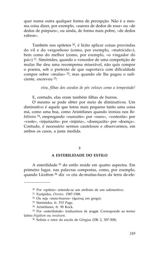 quer numa outra qualquer forma de percepção. Não é a mes-
ma coisa dizer, por exemplo, «aurora de dedos de rosa» ou «de
dedos de púrpura», ou ainda, de forma mais pobre, «de dedos
rubros».

     Também nos epítetos 30, é lícito aplicar coisas provindas
do vil e do vergonhoso (como, por exemplo, «matricida»),
bem como do melhor (como, por exemplo, «o vingador do
pai») 31. Simónides, quando o vencedor de uma competição de
mulas lhe deu uma recompensa miserável, não quis compor
o poema, sob o pretexto de que suportava com dificuldade
compor sobre «mulas» 32; mas quando ele lhe pagou o sufi-
ciente, escreveu 33:

          viva, filhas dos cavalos de pés velozes como a tempestade!

      E, contudo, elas eram também filhas de burros.
      O mesmo se pode obter por meio de diminutivos. Um
diminutivo é aquele que torna mais pequeno tanto uma coisa
má, como uma boa, como Aristófanes quando ironiza nos Ba-
bilónios 34, empregando «ourozito» por «ouro», «vestezita» por
«veste», «injuriazita» por «injúria», «doençazita» por «doença».
Contudo, é necessário sermos cautelosos e observarmos, em
ambos os casos, a justa medida.



                                 3

                 A ESTERILIDADE DO ESTILO

    A esterilidade 35 do estilo reside em quatro aspectos. Em
primeiro lugar, nas palavras compostas, como, por exemplo,
quando Lícofron 36 diz «o céu de-muitas-faces da terra de-ele-


     30  Por «epíteto» entende-se um atributo de um substantivo.
     31  Eurípides, Orestes, 1587-1588.
      32 Ou seja «meio-burros» (ºmiÒnoj em grego).
      33 Simónides, fr. 515 Page.
      34 Aristófanes, fr. 90 Kock.
      35 Por «esterilidade» traduzimos t¦ yucr£. Corresponde ao termo

latino frigidum ou insulsum.
      36 Sofista e retor da escola de Górgias (DK 2, 307-308).




                                                                 249
 