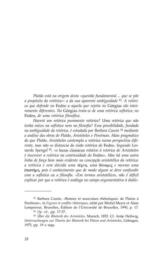 Platão está na origem desta «questão fundamental… que se põe
a propósito da retórica»: a da sua aparente ambiguidade 33. A retóri-
ca que defende no .edro e aquela que rejeita no Górgias são intei-
ramente diferentes. No Górgias trata-se de uma retórica sofística; no
.edro, de uma retórica filosófica.
      Haverá um retórica puramente retórica? Uma retórica que não
tenha raízes na sofística nem na filosofia? Essa possibilidade, fundada
na ambiguidade da retórica, é estudada por Barbara Cassin 34 mediante
a análise das obras de Platão, Aristóteles e Perelman. Mais pragmático
do que Platão, Aristóteles contempla a retórica numa perspectiva dife-
rente, mas não se distancia da visão retórica do .edro. Segundo Leo-
nardo Spengel 35, «o locus classicus relativo à retórica de Aristóteles
é inscrever a retórica na continuidade do .edro». Mas há uma outra
linha de força bem mais evidente na concepção aristotélica da retórica:
a retórica é sem dúvida uma tŠcnh, uma dÚnamij e mesmo uma
œpist»mh, pois é conhecimento que de modo algum se deve confundir
com a sofística ou a filosofia. «Em termos aristotélicos, não é difícil
explicar por que a retórica é análoga no campo argumentativo à dialéc-



      33 Barbara Cassin, «Bonnes et mauvaises rhétoriques: de Platon à

Perelman», in .igures et conflits rhétoriques, édité par Michel Meyer et Alain
Lempereur, Bruxelles, Édition de l’Université de Bruxelles, 1990, p. 17.
      34 Op. cit., pp. 17-37.
      35 Über die Rhetorik des Aristoteles, Munich, 1852. Cf. Antje Hellwig,

Untersuchungen zur Theorie der Rhetorik bei Platon und Aristoteles, Götingen,
1975, pp. 19 e segs.



28
 