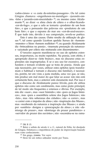 vados-cimos» e «a costa de-estreitas-passagens». Ou tal como
        Górgias chamava «engenhosos-no-mendigar» «jurando-em-
1406a   -falso e jurando-com-sinceridade» 37; ou mesmo como Alcida-
        mante 38, ao dizer «a alma cheia de cólera e o olhar-ficando-
        -cor-de-fogo», e que o zelo se tornaria «produtor de um bom
        fim», e que a persuasão das palavras era «produtora de um
        bom fim»; e que a espuma do mar era «cor-de-azul-escuro».
        É que tudo isto, devido à sua composição, revela-se poético.
              Esta é uma das causas. Outra resulta da utilização de glo-
        sas 39, tal como quando Lícofron apelida Xerxes de «homem-
        -monstro» e Síron «homem malfeitor» 40, ou quando Alcidamante
        diz «brincadeiras na poesia», «insensata presunção da natureza»
        e «acicatado por cólera não misturada com discernimento».
              O terceiro aspecto manifesta-se no uso de epítetos exten-
        sos, inoportunos, ou muito repetidos. Na poesia, com efeito, é
        apropriado dizer-se «leite branco», mas no discurso estas ex-
        pressões são inapropriadas. E se o seu uso for excessivo, con-
        fundem e tornam evidente que se trata de poesia. Ainda que
        seja necessário, por vezes, utilizar estes epítetos (pois transfor-
        mam o habitual e tornam o discurso não familiar), é necessá-
        rio, porém, ter em vista a justa medida, uma vez que, se não,
        isto produz um mal maior do que falar ao acaso: isto não está
        certamente bem, mas o anterior está claramente mal. Por isso é
        que o discurso de Alcidamante parece frívolo, pois ele utiliza
        epítetos não como um condimento, mas como prato principal,
        de tal modo são frequentes e extensos e óbvios. Por exemplo,
        não diz «suor», mas «suor húmido»; não «para os Jogos Ístmi-
        cos», mas «para a assembleia solene dos Jogos Ístmicos»; não
        «leis», mas «leis soberanas das cidades»; não «a correr», mas
        «a correr com o impulso da alma»; não «inspiração das Musas»,
        mas «recebendo da natureza a inspiração das Musas»; e ainda
        por «sombria» designa a «preocupação da alma»; e não «de-
        miurgo do prazer», mas «demiurgo do prazer pandémico» e
        «servidor do prazer dos ouvintes»; não «escondeu-se na rama-



              37DK B 15.
              38Retor e sofista do século IV a. C., natural da Eólia, foi discípulo
        de Górgias. Enfatizava a importância do poder da improvisação baseado
        num vasto conhecimento.
             39 Em grego, glèssa. Ver supra.
             40 Síron foi um mítico salteador morto por Teseu.




        250
 