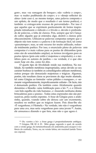 gem», mas «na ramagem do bosque»; não «cobria o corpo»,
mas «a nudez pudibunda do corpo»; e o «desejo reflector da
alma» (este caso é, ao mesmo tempo, uma palavra composta e
um epíteto, de modo que o resultado é um termo poético), e
também «o extragavante excesso de perversidade». Por isso é
que aqueles que se exprimem poeticamente de forma inapro-
priada introduzem o ridículo e o frívolo e, devido à prolixida-
de de palavras, a falta de clareza. Pois, sempre que tal é lança-
do sobre alguém que já entendeu algo, destrói a clareza pelo
obscurecimento. Utilizam-se palavras compostas sempre que o
objecto não tem nome e a palavra é de formação fácil, tal como
«passatempo»; mas, se este recurso for muito utilizado, redun-
da totalmente poético. Por isso, o enunciado pleno de palavras             1406b
compostas é o mais valioso para os poetas de ditirambos (pois
estes são de sonoridades amplas), os termos invulgares para os
poetas épicos (pois este estilo é majestoso e empolado), e a me-
táfora para os autores de jambos — na verdade, é o que eles
usam hoje em dia, como foi dito.
      O quarto tipo de frivolidade reside nas metáforas. Na rea-
lidade, há também metáforas inapropriadas, umas devido ao seu
carácter burlesco (e também os comediógrafos utilizam metáforas),
outras porque são demasiado majestosas e trágicas. Algumas,
porém, não resultam claras se provierem de algo muito afastado,
tal como Górgias ao formular «actos pálidos e exangues», e «se-
measte vergonhosamente, improficuamente ceifaste». De facto, isto
é demasiado poético. Ou também como Alcidamante quando
denomina a filosofia «uma fortificação para a lei» 41, e a Odisseia
«um belo espelho da vida humana», e «trazendo nenhuma destas
brincadeiras para a poesia». Todas estas expressões não são per-
suasivas, pelas razões expostas. A frase de Górgias para a ando-
rinha, quando, voando sobre ele deixou cair um excremento,
resultou no melhor que os trágicos fazem. Pois disse-lhe ele:
«É vergonhoso, ó .ilomela.» Na verdade, isto não é vergonhoso
para uma ave, mas seria vergonhoso para uma jovem 42. Assim,
ele censurou-a dizendo o que fora, mas não o que agora é.



     41 Ou «contra a lei»: a frase grega é propositadamente ambígua.
     42 Górgias, DK 82 A 23. Mito grego, segundo o qual, de acordo
com a versão grega, foi metamorfoseada em andorinha para escapar à vio-
lência do cunhado, Tereu, ou, na versão latina, em rouxinol (sendo Tereu
seu esposo).



                                                                    251
 