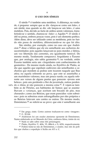 4

                                O USO DOS SÍMILES

              O símile 43 é também uma metáfora. A diferença, na verda-
        de, é pequena: sempre que se diz «lançou-se como um leão», é
        um símile; mas quando se diz «ele lançou-se um leão», é uma
        metáfora. Pois, devido ao facto de ambos serem valorosos, trans-
        ferindo-se o sentido, chamou-se «leão» a Aquiles 44. O símile é
        útil na prosa, embora poucas vezes, pois é um elemento poético.
        Além disso, deve ser utilizado como as metáforas, pois no fun-
        do não passa de metáfora, diferenciando-se no que foi dito.
              São símiles, por exemplo, como no caso em que Andró-
        cion 45 disse a Idrieu que ele era semelhante aos cachorros de-
        sacorrentados: pois aqueles lançavam-se para morder, e Idrieu,
        um vez libertado das correntes, era igualmente temível. Do
        mesmo modo, Teodamante comparava Arquidamo a Êuxeno
        que, por analogia, não sabia geometria 46; na verdade, então
        Êuxeno também seria um «Arquidamo com conhecimentos de
        geometria». Do mesmo modo ainda, na República de Platão, se
        diz que aqueles que espoliam cadáveres são semelhantes a ca-
        chorros que mordem as pedras sem tocarem naquele que lhas
        atira; ou aquela referente ao povo, que este se assemelha a
        um marinheiro valoroso, mas um pouco surdo; ou aquela refe-
        rente aos versos de alguns poetas que parecem «jovens sem
        beleza», pois uns perdendo a flor da juventude, outros perden-
1407a   do o ritmo, já não parecem a mesma coisa 47. E vejam-se tam-
        bém as de Péricles, aos habitantes de Samos: que se asseme-
        lhavam a «crianças, que aceitam um bocado de pão, mas
        chorando»; como aos Beócios, que eram parecidos «com sobrei-
        ros»: pois os sobreiros eram esfrangalhados por eles próprios e
        os Beócios lutavam uns contra os outros. Do mesmo modo,
        Demóstenes 48 ao referir-se ao povo: que este é semelhante aos


              43 Em grego, e kèn. Certos autores traduzem-no como «imagem».
              44 Il., 20.164.
              45 Andrócion foi um orador ateniense oponente de Demóstenes.

        Numa embaixada ao rei Mausolo da Cária, conheceu Idreu, irmão do rei.
              46 Nada se sabe sobre estas três personagens.
              47 Platão, República V, 469e, VI, 488a-b, e X, 601b, respectivamente.
              48 Poderá tratar-se não de Demóstenes, o orador, mas sim do polí-

        tico que chefiou a expedição à Sicília em 413 a. C.



        252
 