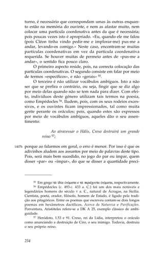 turno, é necessário que correspondam umas às outras enquan-
        to estão na memória do ouvinte, e nem as afastar muito, nem
        colocar uma partícula coordenativa antes da que é necessária;
        pois poucas vezes isto é apropriado. «Eu, quando ele me falou
        (pois Cléon tinha vindo pedir-me e implorar-me) pus-me a
        andar, levando-os comigo.» Neste caso, encontram-se muitas
        partículas coordenativas em vez da partícula coordenativa
        requerida. Se houver muitas de permeio antes de «pus-me a
        andar», o sentido fica pouco claro.
             O primeiro aspecto reside, pois, na correcta colocação das
        partículas coordenativas. O segundo consiste em falar por meio
        de termos «específicos», e não «gerais» 55.
             O terceiro é não utilizar vocábulos ambíguos. Isto a não
        ser que se prefira o contrário, ou seja, fingir que se diz algo
        por meio delas quando não se tem nada para dizer. Com efei-
        to, indivíduos deste género utilizam tais termos na poesia,
        como Empédocles 56. Iludem, pois, com os seus rodeios exces-
        sivos, e os ouvintes ficam impressionados, tal como muita
        gente perante os oráculos; pois, quando estes são expressos
        por meio de vocábulos ambíguos, aqueles dão o seu assen-
        timento:

                        Ao atravessar o Hális, Creso destruirá um grande
                   reino 57;

1407b   porque ao falarmos em geral, o erro é menor. Por isso é que os
        adivinhos aludem aos assuntos por meio de palavras deste tipo.
        Pois, será mais bem sucedido, no jogo do par ou ímpar, quem
        disser «par» ou «ímpar», do que se disser a quantidade preci-



              55 Em grego t¦  d…a ÑnÒmata e t¦ periŠconta ÑnÒmata, respectivamente.
              56 Empédocles (c. 493-c. 433 a. C.) foi um dos mais notáveis e
        legendários homens do século V a. C., natural de Ácragas, na Sicília.
        Cientista, poeta, orador, filósofo, homem de Estado, é ligado pela tradi-
        ção aos pitagóricos. Entre os poemas que escreveu contam-se dois longos
        poemas em hexâmetros dactílicos, Acerca da Natureza e Purificações.
        Porventura, Aristóteles refere-se a DK A 25, exemplo clássico de ambi-
        guidade.
             57 Heródoto, 1.53 e 91. Creso, rei da Lídia, interpretou o oráculo

        como anunciando a destruição de Ciro, o seu inimigo. Todavia, destruiu
        o seu próprio reino.



        254
 
